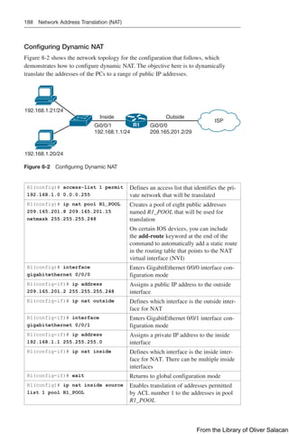 188 Network Address Translation (NAT)
Configuring Dynamic NAT
Figure 8-2 shows the network topology for the configuration that follows, which
demonstrates how to configure dynamic NAT. The objective here is to dynamically
translate the addresses of the PCs to a range of public IP addresses.
Inside Outside
Gi0/0/0
209.165.201.2/29
ISP
Gi0/0/1
192.168.1.1/24
192.168.1.20/24
192.168.1.21/24
R1
Figure 8-2 Configuring Dynamic NAT
R1(config)# access-list 1 permit
192.168.1.0 0.0.0.255
Defines an access list that identifies the pri-
vate network that will be translated
R1(config)# ip nat pool R1_POOL
209.165.201.8 209.165.201.15
netmask 255.255.255.248
Creates a pool of eight public addresses
named R1_POOL that will be used for
translation
On certain IOS devices, you can include
the add-route keyword at the end of the
command to automatically add a static route
in the routing table that points to the NAT
virtual interface (NVI)
R1(config)# interface
gigabitethernet 0/0/0
Enters GigabitEthernet 0/0/0 interface con-
figuration mode
R1(config-if)# ip address
209.165.201.2 255.255.255.248
Assigns a public IP address to the outside
interface
R1(config-if)# ip nat outside Defines which interface is the outside inter-
face for NAT
R1(config-if)# interface
gigabitethernet 0/0/1
Enters GigabitEthernet 0/0/1 interface con-
figuration mode
R1(config-if)# ip address
192.168.1.1 255.255.255.0
Assigns a private IP address to the inside
interface
R1(config-if)# ip nat inside Defines which interface is the inside inter-
face for NAT. There can be multiple inside
interfaces
R1(config-if)# exit Returns to global configuration mode
R1(config)# ip nat inside source
list 1 pool R1_POOL
Enables translation of addresses permitted
by ACL number 1 to the addresses in pool
R1_POOL
From the Library of Oliver Salacan
 