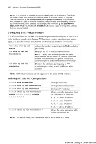 190 Network Address Translation (NAT)
NOTE: It is possible to overload a dynamic pool instead of an interface. This allows
the inside private devices to share multiple public IP address instead of only one.
Use the command ip nat inside source list acl pool pool overload to achieve this.
Also, instead of a pool of multiple addresses, the pool used for overloading could be
a pool of only one public address. For example, the command ip nat pool MyPool
203.0.113.1 203.0.113.1 netmask 255.255.255.0 creates a pool of one public address
that can be overloaded.
Configuring a NAT Virtual Interface
A NAT virtual interface, or NVI, removes the requirements to configure an interface as
either inside or outside. Also, because NVI performs routing, translation, and routing
again, it is possible to route packets from inside to inside interfaces successfully.
R1(config-if)# ip nat
enable
Allows the interface to participate in NVI translation
processing
R1# show ip nat nvi
translations
Displays the list of active NVI translations
NOTE: Legacy NAT terminology does not apply
because there are no “inside” or “outside” interfaces.
Instead, NVI uses the source global, source local,
destination global, and destination local terminology
R1# show ip nat nvi
statistics
Displays the interfaces participating in NVI
translation processing, as well as Hit and Miss
counters
NOTE: NAT virtual interfaces are not supported in the Cisco IOS XE software.
Verifying NAT and PAT Configurations
Router# show access-list Displays access lists
Router# show ip nat translations Displays the translation table
Router# show ip nat statistics Displays NAT statistics
Router# clear ip nat translation
inside 1.1.1.1 2.2.2.2 outside
3.3.3.3 4.4.4.4
Clears a specific translation from
the table before it times out:
1.1.1.1 = Global IP address
2.2.2.2 = Local IP address
3.3.3.3 = Local IP address
4.4.4.4 = Global IP address
Router# clear ip nat translation * Clears the entire translation table
before entries time out
NOTE: The default timeout for a translation entry in a NAT table is 24 hours.
From the Library of Oliver Salacan
 