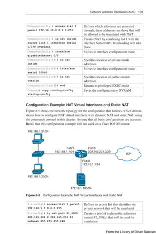 Network Address Translation (NAT) 193  
Company(config)# access-list 1
permit 172.16.10.0 0.0.0.255
Defines which addresses are permitted
through; these addresses are those that will
be allowed to be translated with NAT
Company(config)# ip nat inside
source list 1 interface serial
0/0/0 overload
Creates NAT by combining list 1 with the
interface Serial 0/0/0. Overloading will take
place
Company(config)# interface
gigabitethernet 0/0
Moves to interface configuration mode
Company(config-if)# ip nat
inside
Specifies location of private inside
addresses
Company(config-if)# interface
serial 0/0/0
Moves to interface configuration mode
Company(config-if)# ip nat
outside
Specifies location of public outside
addresses
Company(config-if)# end Returns to privileged EXEC mode
Company# copy running-config
startup-config
Saves the configuration to NVRAM
Configuration Example: NAT Virtual Interfaces and Static NAT
Figure 8-5 shows the network topology for the configuration that follows, which demon-
strates how to configure NAT virtual interfaces with dynamic NAT and static NAT, using
the commands covered in this chapter. Assume that all basic configurations are accurate.
Recall that this configuration example will not work on a Cisco IOS XE router.
R1
192.168.1.21/24
192.168.1.20/24
172.16.1.100/24
Fa1/0
172.16.1.1/24
ISP
Fa0/0
209.165.201.2/29
Fa0/1
192.168.1.1/24
Figure 8-5 Configuration Example: NAT Virtual Interfaces and Static NAT
R1(config)# access-list 1 permit
192.168.1.0 0.0.0.255
Defines an access list that identifies the
private network that will be translated
R1(config)# ip nat pool R1_POOL
209.165.201.8 209.165.201.15
netmask 255.255.255.248
Creates a pool of eight public addresses
named R1_POOL that will be used for
translation
From the Library of Oliver Salacan
 