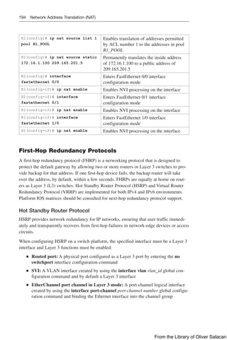 194 Network Address Translation (NAT)
R1(config)# ip nat source list 1
pool R1_POOL
Enables translation of addresses permitted
by ACL number 1 to the addresses in pool
R1_POOL
R1(config)# ip nat source static
172.16.1.100 209.165.201.5
Permanently translates the inside address
of 172.16.1.100 to a public address of
209.165.201.5
R1(config)# interface
fastethernet 0/0
Enters FastEthernet 0/0 interface
configuration mode
R1(config-if)# ip nat enable Enables NVI processing on the interface
R1(config-if)# interface
fastethernet 0/1
Enters FastEthernet 0/1 interface
configuration mode
R1(config-if)# ip nat enable Enables NVI processing on the interface
R1(config-if)# interface
fastethernet 1/0
Enters FastEthernet 1/0 interface
configuration mode
R1(config-if)# ip nat enable Enables NVI processing on the interface
First-Hop Redundancy Protocols
A first-hop redundancy protocol (FHRP) is a networking protocol that is designed to
protect the default gateway by allowing two or more routers or Layer 3 switches to pro-
vide backup for that address. If one first-hop device fails, the backup router will take
over the address, by default, within a few seconds. FHRPs are equally at home on rout-
ers as Layer 3 (L3) switches. Hot Standby Router Protocol (HSRP) and Virtual Router
Redundancy Protocol (VRRP) are implemented for both IPv4 and IPv6 environments.
Platform IOS matrices should be consulted for next-hop redundancy protocol support.
Hot Standby Router Protocol
HSRP provides network redundancy for IP networks, ensuring that user traffic immedi-
ately and transparently recovers from first-hop failures in network-edge devices or access
circuits.
When configuring HSRP on a switch platform, the specified interface must be a Layer 3
interface and Layer 3 functions must be enabled:
Q
Q Routed port: A physical port configured as a Layer 3 port by entering the no
switchport interface configuration command
Q
Q SVI: A VLAN interface created by using the interface vlan vlan_id global con-
figuration command and by default a Layer 3 interface
Q
Q EtherChannel port channel in Layer 3 mode: A port-channel logical interface
created by using the interface port-channel port-channel-number global configu-
ration command and binding the Ethernet interface into the channel group
From the Library of Oliver Salacan
 