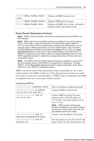 First-Hop Redundancy Protocols 201  
Switch# debug standby events
track
Displays all HSRP tracking events
Switch# debug standby packets Displays HSRP packet messages
Switch# debug standby terse Displays all HSRP errors, events, and packets,
except for hellos and advertisements
Virtual Router Redundancy Protocol
NOTE: HSRP is Cisco proprietary. Virtual Router Redundancy Protocol (VRRP) is an
IEEE standard.
NOTE: VRRP might not be completely supported on platforms such as the Catalyst
3750-E, 3750, 3560, or 3550. For example, the Catalyst 3560 supports VRRP for
IPv4, but not for IPv6. The IPv4 implementation supports text authentication, but not
message digest 5 (MD5) authentication key-chain implementation. Also, the Switch
Database Management (SDM) should prefer the routing option for IPv4 or the dual-
ipv4-and-ipv6 option for dual-stack or IPv6 implementations. Only VRRP Version 3
(VRRPv3) is supported on the Catalyst 3650 and Catalyst 9200/9300 platforms. Verify
VRRP capabilities by platform datasheets and appropriate Cisco IOS command and
configuration guides.
NOTE: The VRRPv3 Protocol Support feature provides the capability to support IPv4
and IPv6 address families, while VRRPv2 only supports IPv4 addresses. To enable
VRRPv3, use the fhrp version vrrp v3 command in global configuration mode. When
VRRPv3 is in use, VRRPv2 is disabled by default.
VRRP is an election protocol that dynamically assigns responsibility for one or more
virtual switches to the VRRP switches on a LAN, allowing several switches on a multi-
access link to use the same virtual IP address. A VRRP switch is configured to run VRRP
in conjunction with one or more other switches attached.
Configuring VRRPv2
Switch(config)# interface vlan10 Moves to interface configuration mode
Switch(config-if)# ip address
172.16.100.5 255.255.255.0
Assigns IP address and netmask
Switch(config-if)# vrrp 10
ip 172.16.100.1
Enables VRRP for group 10 on this
interface with a virtual IP address of
172.16.100.1. The group number can be
from 1 to 255
NOTE: VRRP supports using the real
interface IP address as the virtual IP address
for the group. If this is done, the router with
that address becomes the master
Switch(config-if)# vrrp 10
description Engineering Group
Assigns a text description to the group
Switch(config-if)# vrrp 10
priority 110
Sets the priority level for this VLAN. The
range is from 1 to 254. The default is 100
From the Library of Oliver Salacan
 