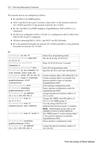 210 First-Hop Redundancy Protocols
The network devices are configured as follows:
Q
Q R1 and DLS-2 are VRRP partners.
Q
Q ALS-1 and ALS-2 are Layer 2 switches, where ALS-1 is the network switch for
10.1.10.0/24 and ALS-2 is the network switch for 10.1.11.0/24.
Q
Q R1, R2, and DLS-2 are OSPF neighbors; GigabitEthernet 1/0/5 on DLS-2 is a
routed port.
Q
Q VLAN 10 is configured on ALS-1; VLAN 11 is configured on ALS-2; DLS-2 has
both VLAN 10 and 11 configured.
Q
Q All lines connecting DLS-2, ALS-1, and ALS-2 are 802.1Q trunks.
Q
Q R1 is the preferred forwarder for network 10.1.10.0/24 and DLS-2 is the preferred
forwarder for network 10.1.11.0/24.
R1
R1(config)# ip sla 10 Enters SLA programming mode
R1(config-ip-sla)# icmp-echo
10.10.10.10
Has the SLA ping 10.10.10.10
R1(config-ip-sla-echo)#
frequency 5
Pings 10.10.10.10 every 5 seconds
R1(config-ip-sla-echo)# exit Exits SLA programming mode
R1(config)# ip sla schedule 10
life forever start-time now
Specifies the SLA start time and duration
R1(config)# track 100 ip sla 10 Creates tracking object 100 calling SLA 10
R1(config)# track 2 interface
gigabitethernet 0/0/2
line-protocol
Creates tracking object 2 to monitor line
protocol up/down status of interface
GigabitEthernet 0/0/2
R1(config-track)# exit Exits tracking configuration mode
R1(config)# interface
gigabitethernet 0/0/0
Enters interface configuration mode for
GigabitEthernet 0/0/0
R1(config-if)# ip address
10.1.11.2 255.255.255.0
Assigns the physical interface address of
10.1.11.2/24
R1(config-if)# vrrp 11
ip 10.1.11.1
Assigns the VRRP virtual IP address of
10.1.11.1 for VRRP group 11
R1(config-if)# vrrp 11
authentication text CISCO123
Uses the string CISCO123 for
authentication between group 11 members
NOTE: Authentication by key chain is not
available on some L3 switch platforms
R1(config-if)# vrrp 11 track 2 Has VRRP group 11 watch tracking object
2, line protocol up/down on interface
GigabitEthernet 0/0/2
R1(config-if)# interface
gigabitethernet 0/0/1
Enters interface configuration mode
R1(config-if)# ip address
10.1.10.2 255.255.255.0
Assigns the physical interface address of
10.1.10.2/24
From the Library of Oliver Salacan
 