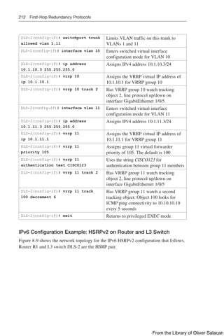 212 First-Hop Redundancy Protocols
DLS-2(config-if)# switchport trunk
allowed vlan 1,11
Limits VLAN traffic on this trunk to
VLANs 1 and 11
DLS-2(config-if)# interface vlan 10 Enters switched virtual interface
configuration mode for VLAN 10
DLS-2(config-if)# ip address
10.1.10.3 255.255.255.0
Assigns IPv4 address 10.1.10.3/24
DLS-2(config-if)# vrrp 10
ip 10.1.10.1
Assigns the VRRP virtual IP address of
10.1.10.1 for VRRP group 10
DLS-2(config-if)# vrrp 10 track 2 Has VRRP group 10 watch tracking
object 2, line protocol up/down on
interface GigabitEthernet 1/0/5
DLS-2(config-if)# interface vlan 11 Enters switched virtual interface
configuration mode for VLAN 11
DLS-2(config-if)# ip address
10.1.11.3 255.255.255.0
Assigns IPv4 address 10.1.11.3/24
DLS-2(config-if)# vrrp 11
ip 10.1.11.1
Assigns the VRRP virtual IP address of
10.1.11.1 for VRRP group 11
DLS-2(config-if)# vrrp 11
priority 105
Assigns group 11 virtual forwarder
priority of 105. The default is 100
DLS-2(config-if)# vrrp 11
authentication text CISCO123
Uses the string CISCO123 for
authentication between group 11 members
DLS-2(config-if)# vrrp 11 track 2 Has VRRP group 11 watch tracking
object 2, line protocol up/down on
interface GigabitEthernet 1/0/5
DLS-2(config-if)# vrrp 11 track
100 decrement 6
Has VRRP group 11 watch a second
tracking object. Object 100 looks for
ICMP ping connectivity to 10.10.10.10
every 5 seconds
DLS-2(config-if)# exit Returns to privileged EXEC mode
IPv6 Configuration Example: HSRPv2 on Router and L3 Switch
Figure 8-9 shows the network topology for the IPv6 HSRPv2 configuration that follows.
Router R1 and L3 switch DLS-2 are the HSRP pair.
From the Library of Oliver Salacan
 