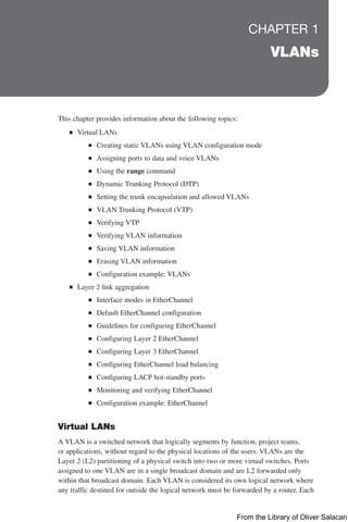 CHAPTER 1
VLANs
This chapter provides information about the following topics:
Q
Q Virtual LANs
Q
Q Creating static VLANs using VLAN configuration mode
Q
Q Assigning ports to data and voice VLANs
Q
Q Using the range command
Q
Q Dynamic Trunking Protocol (DTP)
Q
Q Setting the trunk encapsulation and allowed VLANs
Q
Q VLAN Trunking Protocol (VTP)
Q
Q Verifying VTP
Q
Q Verifying VLAN information
Q
Q Saving VLAN information
Q
Q Erasing VLAN information
Q
Q Configuration example: VLANs
Q
Q Layer 2 link aggregation
Q
Q Interface modes in EtherChannel
Q
Q Default EtherChannel configuration
Q
Q Guidelines for configuring EtherChannel
Q
Q Configuring Layer 2 EtherChannel
Q
Q Configuring Layer 3 EtherChannel
Q
Q Configuring EtherChannel load balancing
Q
Q Configuring LACP hot-standby ports
Q
Q Monitoring and verifying EtherChannel
Q
Q Configuration example: EtherChannel
Virtual LANs
A VLAN is a switched network that logically segments by function, project teams,
or applications, without regard to the physical locations of the users. VLANs are the
Layer 2 (L2) partitioning of a physical switch into two or more virtual switches. Ports
assigned to one VLAN are in a single broadcast domain and are L2 forwarded only
within that broadcast domain. Each VLAN is considered its own logical network where
any traffic destined for outside the logical network must be forwarded by a router. Each
From the Library of Oliver Salacan
 
