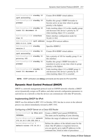 Dynamic Host Control Protocol (DHCP) 217  
DLS-2(config-if)# standby 10
ipv6 autoconfig
Creates IPv6 HSRP virtual address
DLS-2(config-if)# standby 10
preempt
Enables this group’s HSRP forwarder to
become active at any time when its group
priority is the highest
DLS-2(config-if)# standby 10
track 111 decrement 10
Links tracking object 111 to this standby group
and decreases this device’s priority by 10
when tracking object 111 is asserted
DLS-2(config-if)# interface
vlan 11
Enters interface configuration mode for
VLAN 11 SVI
DLS-2(config-if)# ipv6 address
2001:0:0:6::3/64
Assigns IPv6 unicast address
DLS-2(config-if)# standby
version 2
Specifies HSRPv2
DLS-2(config-if)# standby 11
ipv6 autoconfig
Creates IPv6 HSRP virtual address
DLS-2(config-if)# standby 11
priority 105
Sets a priority of 105 for standby group 11 on
this interface
DLS-2(config-if)# standby 11
preempt
Enables this group’s HSRP forwarder to
transition to active at any time when its group
priority is the highest
DLS-2(config-if)# standby 11
track 111 decrement 10
Links tracking object 111 to HSRP group 11
and decreases this device’s priority by 10
when tracking object 111 is asserted
NOTE: HSRP verification and debug commands are the same for IPv4 and IPv6.
Dynamic Host Control Protocol (DHCP)
DHCP is a network management protocol used on UDP/IP networks whereby a DHCP
server dynamically assigns an IP address and other network configuration parameters to
each device on a network so that the devices can communicate with other IP networks.
Implementing DHCP for IPv4
DHCP was first defined in RFC 1531 in October 1993, but due to errors in the editorial
process was almost immediately reissued as RFC 1541.
Configuring a DHCP Server on a Cisco IOS Router
Router(config)# ip dhcp pool
INTERNAL
Creates a DHCP pool named INTERNAL.
The name can be anything of your choosing
Router(dhcp-config)# network
172.16.10.0 255.255.255.0
Defines the range of addresses to be leased
Router(dhcp-config) #
default-router 172.16.10.1
Defines the address of the default router for the
client. One IP address is required; however,
you can specify up to eight IP addresses in the
command line, listed in order of precedence
From the Library of Oliver Salacan
 