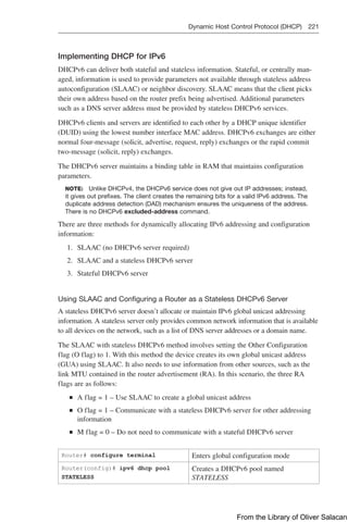 Dynamic Host Control Protocol (DHCP) 221  
Implementing DHCP for IPv6
DHCPv6 can deliver both stateful and stateless information. Stateful, or centrally man-
aged, information is used to provide parameters not available through stateless address
autoconfiguration (SLAAC) or neighbor discovery. SLAAC means that the client picks
their own address based on the router prefix being advertised. Additional parameters
such as a DNS server address must be provided by stateless DHCPv6 services.
DHCPv6 clients and servers are identified to each other by a DHCP unique identifier
(DUID) using the lowest number interface MAC address. DHCPv6 exchanges are either
normal four-message (solicit, advertise, request, reply) exchanges or the rapid commit
two-message (solicit, reply) exchanges.
The DHCPv6 server maintains a binding table in RAM that maintains configuration
parameters.
NOTE: Unlike DHCPv4, the DHCPv6 service does not give out IP addresses; instead,
it gives out prefixes. The client creates the remaining bits for a valid IPv6 address. The
duplicate address detection (DAD) mechanism ensures the uniqueness of the address.
There is no DHCPv6 excluded-address command.
There are three methods for dynamically allocating IPv6 addressing and configuration
information:
1. SLAAC (no DHCPv6 server required)
2. SLAAC and a stateless DHCPv6 server
3. Stateful DHCPv6 server
Using SLAAC and Configuring a Router as a Stateless DHCPv6 Server
A stateless DHCPv6 server doesn’t allocate or maintain IPv6 global unicast addressing
information. A stateless server only provides common network information that is available
to all devices on the network, such as a list of DNS server addresses or a domain name.
The SLAAC with stateless DHCPv6 method involves setting the Other Configuration
flag (O flag) to 1. With this method the device creates its own global unicast address
(GUA) using SLAAC. It also needs to use information from other sources, such as the
link MTU contained in the router advertisement (RA). In this scenario, the three RA
flags are as follows:
Q
Q A flag = 1 – Use SLAAC to create a global unicast address
Q
Q O flag = 1 – Communicate with a stateless DHCPv6 server for other addressing
information
Q
Q M flag = 0 – Do not need to communicate with a stateful DHCPv6 server
Router# configure terminal Enters global configuration mode
Router(config)# ipv6 dhcp pool
STATELESS
Creates a DHCPv6 pool named
STATELESS
From the Library of Oliver Salacan
 