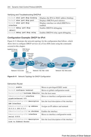 224 Dynamic Host Control Protocol (DHCP)
Verifying and Troubleshooting DHCPv6
Router# show ipv6 dhcp binding Displays the IPv6 to MAC address bindings
Router# show ipv6 dhcp pool Displays DHCPv6 pool statistics
Router# show ipv6 dhcp
interface
Displays interface on which DHCPv6 is
enabled
Router# debug ipv6 dhcp
[detail]
Enables DHCPv6 debugging
Router# debug ipv6 dhcp relay Enables DHCPv6 relay agent debugging
Configuration Example: DHCP for IPv4
Figure 8-11 illustrates the network topology for the configuration that follows, which
shows how to configure DHCP services on a Cisco IOS router using the commands
covered in this chapter.
NetBIOS Server
10.0.0.2/8
DNS Server
10.0.0.3/8
Edmonton
is an IOS
DHCP
Server
Network 10.0.0.0/8 Network 192.168.1.0/30 Network 192.168.3.0/24
Gi0/0
10.0.0.1/24
S0/0/0
192.168.1.2/30 Gi0/0
192.168.3.1/24
192.168.1.1/30
DCE
DHCP Client
DHCP Client
S0/0/1
Edmonton
Gibbons
Figure 8-11 Network Topology for DHCP Configuration
Edmonton Router
Router enable Moves to privileged EXEC mode
Router# configure terminal Moves to global configuration mode
Router(config)# hostname Edmonton Sets the host name
Edmonton(config)# interface
gigabitethernet 0/0
Moves to interface configuration mode
Edmonton(config-if)# description
LAN Interface
Sets the local description of the interface
Edmonton(config-if)# ip address
10.0.0.1 255.0.0.0
Assigns an IP address and netmask
Edmonton(config-if)# no shutdown Enables the interface
Edmonton(config-if)# interface
serial 0/0/0
Moves to interface configuration mode
Edmonton(config-if)# description
Link to Gibbons Router
Sets the local description of the interface
From the Library of Oliver Salacan
 