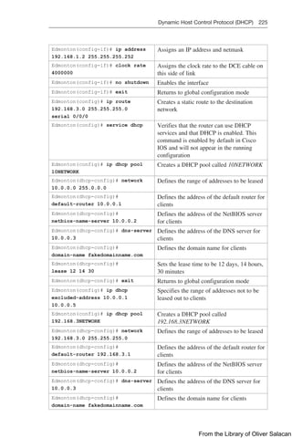 Dynamic Host Control Protocol (DHCP) 225  
Edmonton(config-if)# ip address
192.168.1.2 255.255.255.252
Assigns an IP address and netmask
Edmonton(config-if)# clock rate
4000000
Assigns the clock rate to the DCE cable on
this side of link
Edmonton(config-if)# no shutdown Enables the interface
Edmonton(config-if)# exit Returns to global configuration mode
Edmonton(config)# ip route
192.168.3.0 255.255.255.0
serial 0/0/0
Creates a static route to the destination
network
Edmonton(config)# service dhcp Verifies that the router can use DHCP
services and that DHCP is enabled. This
command is enabled by default in Cisco
IOS and will not appear in the running
configuration
Edmonton(config)# ip dhcp pool
10NETWORK
Creates a DHCP pool called 10NETWORK
Edmonton(dhcp-config)# network
10.0.0.0 255.0.0.0
Defines the range of addresses to be leased
Edmonton(dhcp-config)#
default-router 10.0.0.1
Defines the address of the default router for
clients
Edmonton(dhcp-config)#
netbios-name-server 10.0.0.2
Defines the address of the NetBIOS server
for clients
Edmonton(dhcp-config)# dns-server
10.0.0.3
Defines the address of the DNS server for
clients
Edmonton(dhcp-config)#
domain-name fakedomainname.com
Defines the domain name for clients
Edmonton(dhcp-config)#
lease 12 14 30
Sets the lease time to be 12 days, 14 hours,
30 minutes
Edmonton(dhcp-config)# exit Returns to global configuration mode
Edmonton(config)# ip dhcp
excluded-address 10.0.0.1
10.0.0.5
Specifies the range of addresses not to be
leased out to clients
Edmonton(config)# ip dhcp pool
192.168.3NETWORK
Creates a DHCP pool called
192.168.3NETWORK
Edmonton(dhcp-config)# network
192.168.3.0 255.255.255.0
Defines the range of addresses to be leased
Edmonton(dhcp-config)#
default-router 192.168.3.1
Defines the address of the default router for
clients
Edmonton(dhcp-config)#
netbios-name-server 10.0.0.2
Defines the address of the NetBIOS server
for clients
Edmonton(dhcp-config)# dns-server
10.0.0.3
Defines the address of the DNS server for
clients
Edmonton(dhcp-config)#
domain-name fakedomainname.com
Defines the domain name for clients
From the Library of Oliver Salacan
 