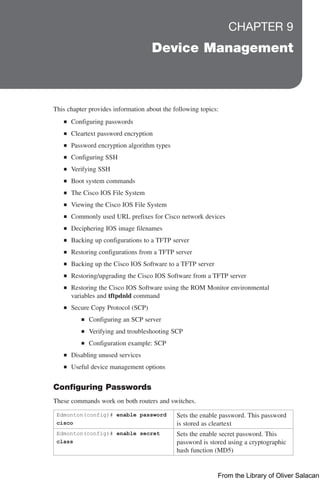 CHAPTER 9
Device Management
This chapter provides information about the following topics:
Q
Q Configuring passwords
Q
Q Cleartext password encryption
Q
Q Password encryption algorithm types
Q
Q Configuring SSH
Q
Q Verifying SSH
Q
Q Boot system commands
Q
Q The Cisco IOS File System
Q
Q Viewing the Cisco IOS File System
Q
Q Commonly used URL prefixes for Cisco network devices
Q
Q Deciphering IOS image filenames
Q
Q Backing up configurations to a TFTP server
Q
Q Restoring configurations from a TFTP server
Q
Q Backing up the Cisco IOS Software to a TFTP server
Q
Q Restoring/upgrading the Cisco IOS Software from a TFTP server
Q
Q Restoring the Cisco IOS Software using the ROM Monitor environmental
variables and tftpdnld command
Q
Q Secure Copy Protocol (SCP)
Q
Q Configuring an SCP server
Q
Q Verifying and troubleshooting SCP
Q
Q Configuration example: SCP
Q
Q Disabling unused services
Q
Q Useful device management options
Configuring Passwords
These commands work on both routers and switches.
Edmonton(config)# enable password
cisco
Sets the enable password. This password
is stored as cleartext
Edmonton(config)# enable secret
class
Sets the enable secret password. This
password is stored using a cryptographic
hash function (MD5)
From the Library of Oliver Salacan
 