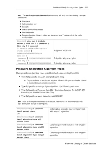 Password Encryption Algorithm Types 233  
TIP: The service password-encryption command will work on the following cleartext
passwords:
Q
Q Username
Q
Q Authentication key
Q
Q Console
Q
Q Virtual terminal line access
Q
Q BGP neighbors
Q
Q Passwords using this encryption are shown as type 7 passwords in the router
configuration:
Edmonton# show run | include
secret | line con 0 | password |
line vty 0 | password
no service password-encryption
enable secret 5
Rv4kArhts7yA2xd8BD2YTVbts
line con 0
password 7 00271A5307542A02D22842
line vty 0 4
password 7 00271A5307542A02D22842
5 signifies MD5 hash
7 signifies Vigenère cipher
7 signifies Vigenère cipher
Password Encryption Algorithm Types
There are different algorithm types available to hash a password in Cisco IOS:
Q
Q Type 4: Specified a SHA-256 encrypted secret string
Q
Q Deprecated due to a software bug that allowed this password to be viewed
in plaintext under certain conditions
Q
Q Type 5: Specifies a message digest algorithm 5 (MD5) encrypted secret
Q
Q Type 8: Specifies a Password-Based Key Derivation Function 2 with SHA-256
hashed secret (PBKDF2 with SHA-256)
Q
Q Type 9: Specifies a scrypt hashed secret (SCRYPT)
TIP: MD5 is no longer considered to be secure. Therefore, it is recommended that
type 8 or type 9 always be configured.
Edmonton(config)# username
demo5 secret cisco
OR
Edmonton(config)# username
demo5 algorithm-type md5
secret cisco
Either option generates password encrypted
with a type 5 algorithm
Edmonton(config)# username
demo8 algorithm-type sha256
secret cisco
Generates password encrypted with a type 8
algorithm
Edmonton(config)# username
demo9 algorithm-type scrypt
secret cisco
Generates password encrypted with a type 9
algorithm
From the Library of Oliver Salacan
 
