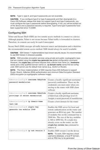 234 Password Encryption Algorithm Types
NOTE: Type 5, type 8, and type 9 passwords are not reversible.
CAUTION: If you configure type 8 or type 9 passwords and then downgrade to a
Cisco IOS Software release that does not support type 8 and type 9 passwords, you
must configure the type 5 passwords before downgrading. If not, you will be locked out
of the device and a password recovery is required. Type 8 and type 9 passwords have
been supported since 15.3(3)M.
Configuring SSH
Telnet and Secure Shell (SSH) are two remote access methods to connect to a device.
Although popular, Telnet is not secure because Telnet traffic is forwarded in cleartext.
Therefore, its content can easily be read if intercepted.
Secure Shell (SSH) encrypts all traffic between source and destination and is therefore
the recommended remote access method. SSH should always be used if available.
CAUTION: SSH Version 1 implementations have known security issues. It is recommended
to use SSH Version 2 whenever possible.
NOTE: SSH provides encryption services using private and public cryptographic keys
that are created using the crypto key generate rsa global configuration command.
However, the crypto key command requires that a device host name (i.e., hostname
name) and a fully qualified domain name (i.e., ip domain-name name) first be config-
ured. SSH cannot use the default host names (e.g., Switch or Router).
NOTE: The Cisco implementation of SSH requires Cisco IOS Software to support
Rivest, Shamir, Adleman (RSA) authentication and minimum Data Encryption Standard
(DES) encryption (a cryptographic software image).
Edmonton(config)# username BabyYoda
password mandalorian
Creates a locally significant username/
password combination. These are the
credentials you must enter when con-
necting to the router with SSH client
software
Edmonton(config)# username BabyYoda
privilege 15 secret mandalorian
Creates a locally significant username
of BabyYoda with privilege level 15.
Assigns a secret password of mandalorian
Edmonton(config)# ip domain-name
test.lab
Creates a host domain for the router
Edmonton(config)# crypto key
generate rsa modulus 2048
Enables the SSH server for local and
remote authentication on the router and
generates an RSA key pair. The number
of modulus bits on the command line is
2048 bits. The size of the key modulus
is 360 to 4096 bits. If a crypto key
already exists on the router, use the
crypto key zeroize rsa command to
remove it
Edmonton(config)# ip ssh version 2 Enables SSH version 2 on the device
NOTE: To work, SSH requires a local
username database, a local IP domain,
and an RSA key to be generated
From the Library of Oliver Salacan
 
