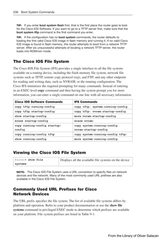 236 Boot System Commands
TIP: If you enter boot system flash first, that is the first place the router goes to look
for the Cisco IOS Software. If you want to go to a TFTP server first, make sure that the
boot system tftp command is the first command you enter.
TIP: If the configuration has no boot system commands, the router defaults to
loading the first valid Cisco IOS image in flash memory and running it. If no valid Cisco
IOS image is found in flash memory, the router attempts to boot from a network TFTP
server. After six unsuccessful attempts of locating a network TFTP server, the router
loads into ROMmon mode.
The Cisco IOS File System
The Cisco IOS File System (IFS) provides a single interface to all the file systems
available on a routing device, including the flash memory file system; network file
systems such as TFTP, remote copy protocol (rcp), and FTP; and any other endpoint
for reading and writing data, such as NVRAM, or the running configuration. The
Cisco IFS minimizes the required prompting for many commands. Instead of entering
in an EXEC-level copy command and then having the system prompt you for more
information, you can enter a single command on one line with all necessary information.
Cisco IOS Software Commands IFS Commands
copy tftp running-config copy tftp: system:running-config
copy tftp startup-config copy tftp: nvram:startup-config
show startup-config more nvram:startup-config
erase startup-config erase nvram:
copy running-config startup-
config
copy system:running-config
nvram:startup-config
copy running-config tftp copy system:running-config tftp:
show running-config more system:running-config
Viewing the Cisco IOS File System
Router# show file
systems
Displays all the available file systems on the device
NOTE: The Cisco IOS File System uses a URL convention to specify files on network
devices and the network. Many of the most commonly used URL prefixes are also
available in the Cisco IOS File System.
Commonly Used URL Prefixes for Cisco
Network Devices
The URL prefix specifies the file system. The list of available file systems differs by
platform and operation. Refer to your product documentation or use the show file
systems command in privileged EXEC mode to determine which prefixes are available
on your platform. File system prefixes are listed in Table 9-1.
From the Library of Oliver Salacan
 