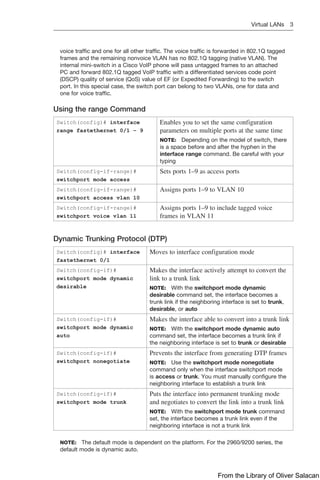 Virtual LANs 3  
voice traffic and one for all other traffic. The voice traffic is forwarded in 802.1Q tagged
frames and the remaining nonvoice VLAN has no 802.1Q tagging (native VLAN). The
internal mini-switch in a Cisco VoIP phone will pass untagged frames to an attached
PC and forward 802.1Q tagged VoIP traffic with a differentiated services code point
(DSCP) quality of service (QoS) value of EF (or Expedited Forwarding) to the switch
port. In this special case, the switch port can belong to two VLANs, one for data and
one for voice traffic.
Using the range Command
Switch(config)# interface
range fastethernet 0/1 – 9
Enables you to set the same configuration
parameters on multiple ports at the same time
NOTE: Depending on the model of switch, there
is a space before and after the hyphen in the
interface range command. Be careful with your
typing
Switch(config-if-range)#
switchport mode access
Sets ports 1–9 as access ports
Switch(config-if-range)#
switchport access vlan 10
Assigns ports 1–9 to VLAN 10
Switch(config-if-range)#
switchport voice vlan 11
Assigns ports 1–9 to include tagged voice
frames in VLAN 11
Dynamic Trunking Protocol (DTP)
Switch(config)# interface
fastethernet 0/1
Moves to interface configuration mode
Switch(config-if)#
switchport mode dynamic
desirable
Makes the interface actively attempt to convert the
link to a trunk link
NOTE: With the switchport mode dynamic
­
desirable command set, the interface becomes a
trunk link if the neighboring interface is set to trunk,
desirable, or auto
Switch(config-if)#
switchport mode dynamic
auto
Makes the interface able to convert into a trunk link
NOTE: With the switchport mode dynamic auto
command set, the interface becomes a trunk link if
the neighboring interface is set to trunk or desirable
Switch(config-if)#
switchport nonegotiate
Prevents the interface from generating DTP frames
NOTE: Use the switchport mode nonegotiate
­
command only when the interface switchport mode
is access or trunk. You must manually configure the
neighboring interface to establish a trunk link
Switch(config-if)#
switchport mode trunk
Puts the interface into permanent trunking mode
and negotiates to convert the link into a trunk link
NOTE: With the switchport mode trunk command
set, the interface becomes a trunk link even if the
neighboring interface is not a trunk link
NOTE: The default mode is dependent on the platform. For the 2960/9200 series, the
default mode is dynamic auto.
From the Library of Oliver Salacan
 