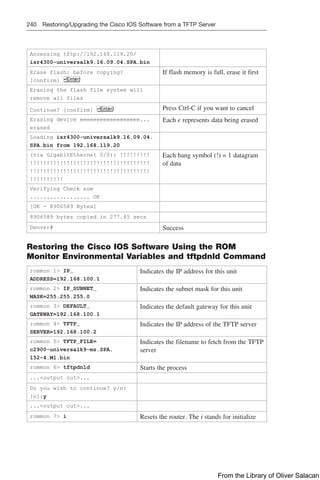 240 Restoring/Upgrading the Cisco IOS Software from a TFTP Server
Accessing tftp://192.168.119.20/
isr4300-universalk9.16.09.04.SPA.bin
Erase flash: before copying?
[confirm]
If flash memory is full, erase it first
Erasing the flash file system will
remove all files
Continue? [confirm] Press Ctrl-C if you want to cancel
Erasing device eeeeeeeeeeeeeeeeee...
erased
Each e represents data being erased
Loading isr4300-universalk9.16.09.04.
SPA.bin from 192.168.119.20
(via GigabitEthernet 0/0): !!!!!!!!!
!!!!!!!!!!!!!!!!!!!!!!!!!!!!!!!!!!!!
!!!!!!!!!!!!!!!!!!!!!!!!!!!!!!!!!!!!
!!!!!!!!!!
Each bang symbol (!) = 1 datagram
of data
Verifying Check sum
.................. OK
[OK - 8906589 Bytes]
8906589 bytes copied in 277.45 secs
Denver# Success
Restoring the Cisco IOS Software Using the ROM
Monitor Environmental Variables and tftpdnld Command
rommon 1 IP_
ADDRESS=192.168.100.1
Indicates the IP address for this unit
rommon 2 IP_SUBNET_
MASK=255.255.255.0
Indicates the subnet mask for this unit
rommon 3 DEFAULT_
GATEWAY=192.168.100.1
Indicates the default gateway for this unit
rommon 4 TFTP_
SERVER=192.168.100.2
Indicates the IP address of the TFTP server
rommon 5 TFTP_FILE=
c2900-universalk9-mz.SPA.
152-4.M1.bin
Indicates the filename to fetch from the TFTP
server
rommon 6 tftpdnld Starts the process
...output cut...
Do you wish to continue? y/n:
[n]:y
...output cut...
rommon 7 i Resets the router. The i stands for initialize
From the Library of Oliver Salacan
 