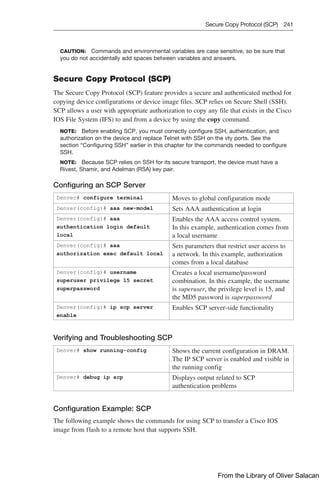 Secure Copy Protocol (SCP) 241  
CAUTION: Commands and environmental variables are case sensitive, so be sure that
you do not accidentally add spaces between variables and answers.
Secure Copy Protocol (SCP)
The Secure Copy Protocol (SCP) feature provides a secure and authenticated method for
copying device configurations or device image files. SCP relies on Secure Shell (SSH).
SCP allows a user with appropriate authorization to copy any file that exists in the Cisco
IOS File System (IFS) to and from a device by using the copy command.
NOTE: Before enabling SCP, you must correctly configure SSH, authentication, and
authorization on the device and replace Telnet with SSH on the vty ports. See the
section “Configuring SSH” earlier in this chapter for the commands needed to configure
SSH.
NOTE: Because SCP relies on SSH for its secure transport, the device must have a
Rivest, Shamir, and Adelman (RSA) key pair.
Configuring an SCP Server
Denver# configure terminal Moves to global configuration mode
Denver(config)# aaa new-model Sets AAA authentication at login
Denver(config)# aaa
authentication login default
local
Enables the AAA access control system.
In this example, authentication comes from
a local username
Denver(config)# aaa
authorization exec default local
Sets parameters that restrict user access to
a network. In this example, authorization
comes from a local database
Denver(config)# username
superuser privilege 15 secret
superpassword
Creates a local username/password
combination. In this example, the username
is superuser, the privilege level is 15, and
the MD5 password is superpassword
Denver(config)# ip scp server
enable
Enables SCP server-side functionality
Verifying and Troubleshooting SCP
Denver# show running-config Shows the current configuration in DRAM.
The IP SCP server is enabled and visible in
the running config
Denver# debug ip scp Displays output related to SCP
authentication problems
Configuration Example: SCP
The following example shows the commands for using SCP to transfer a Cisco IOS
image from flash to a remote host that supports SSH.
From the Library of Oliver Salacan
 
