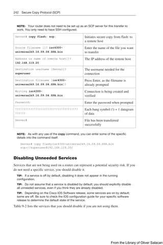 242 Secure Copy Protocol (SCP)
NOTE: Your router does not need to be set up as an SCP server for this transfer to
work. You only need to have SSH configured.
Denver# copy flash: scp: Initiates secure copy from flash: to
a remote host
Source filename []? isr4300-
universalk9.16.09.04.SPA.bin
Enter the name of the file you want
to transfer
Address or name of remote host[]?
192.168.119.20
The IP address of the remote host
Destination username [Denver]?
superuser
The username needed for the
connection
Destination filename [isr4300-
universalk9.16.09.04.SPA.bin]?
Press Enter, as the filename is
already prompted
Writing isr4300-
universalk9.16.09.04.SPA.bin
Connection is being created and
verified
Password: Enter the password when prompted
!!!!!!!!!!!!!!!!!!!!!!!!!!!!!!!!!!!!!
!!!!!!
Each bang symbol (!) = 1 datagram
of data
Denver# File has been transferred
successfully
NOTE: As with any use of the copy command, you can enter some of the specific
details into the command itself:
Denver# copy flash:isr4300-universalk9.16.09.04.SPA.bin
scp://superuser@192.168.119.20/
Disabling Unneeded Services
Services that are not being used on a router can represent a potential security risk. If you
do not need a specific service, you should disable it.
TIP: If a service is off by default, disabling it does not appear in the running
configuration.
TIP: Do not assume that a service is disabled by default; you should explicitly disable
all unneeded services, even if you think they are already disabled.
TIP: Depending on the Cisco IOS Software release, some services are on by default;
some are off. Be sure to check the IOS configuration guide for your specific software
release to determine the default state of the service.
Table 9-2 lists the services that you should disable if you are not using them.
From the Library of Oliver Salacan
 
