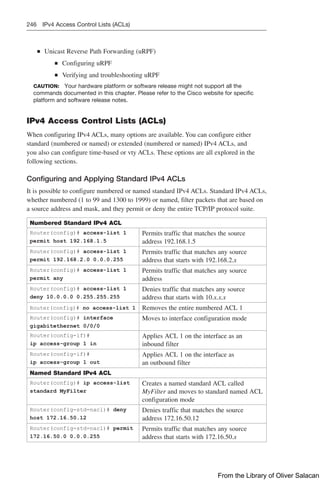 246 IPv4 Access Control Lists (ACLs)
Q
Q Unicast Reverse Path Forwarding (uRPF)
Q
Q Configuring uRPF
Q
Q Verifying and troubleshooting uRPF
CAUTION: Your hardware platform or software release might not support all the
­
commands documented in this chapter. Please refer to the Cisco website for specific
platform and software release notes.
IPv4 Access Control Lists (ACLs)
When configuring IPv4 ACLs, many options are available. You can configure either
­
standard (numbered or named) or extended (numbered or named) IPv4 ACLs, and
you also can configure time-based or vty ACLs. These options are all explored in the
­
following sections.
Configuring and Applying Standard IPv4 ACLs
It is possible to configure numbered or named standard IPv4 ACLs. Standard IPv4 ACLs,
whether numbered (1 to 99 and 1300 to 1999) or named, filter packets that are based on
a source address and mask, and they permit or deny the entire TCP/IP protocol suite.
Numbered Standard IPv4 ACL
Router(config)# access-list 1
permit host 192.168.1.5
Permits traffic that matches the source
address 192.168.1.5
Router(config)# access-list 1
permit 192.168.2.0 0.0.0.255
Permits traffic that matches any source
address that starts with 192.168.2.x
Router(config)# access-list 1
permit any
Permits traffic that matches any source
address
Router(config)# access-list 1
deny 10.0.0.0 0.255.255.255
Denies traffic that matches any source
address that starts with 10.x.x.x
Router(config)# no access-list 1 Removes the entire numbered ACL 1
Router(config)# interface
gigabitethernet 0/0/0
Moves to interface configuration mode
Router(config-if)#
ip access-group 1 in
Applies ACL 1 on the interface as an
inbound filter
Router(config-if)#
ip access-group 1 out
Applies ACL 1 on the interface as
an outbound filter
Named Standard IPv4 ACL
Router(config)# ip access-list
standard MyFilter
Creates a named standard ACL called
MyFilter and moves to standard named ACL
configuration mode
Router(config-std-nacl)# deny
host 172.16.50.12
Denies traffic that matches the source
address 172.16.50.12
Router(config-std-nacl)# permit
172.16.50.0 0.0.0.255
Permits traffic that matches any source
address that starts with 172.16.50.x
From the Library of Oliver Salacan
 