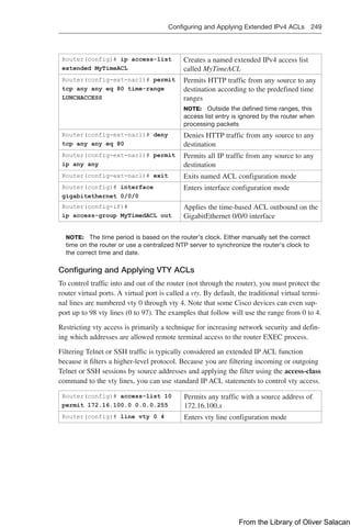 Configuring and Applying Extended IPv4 ACLs 249  
Router(config)# ip access-list
extended MyTimeACL
Creates a named extended IPv4 access list
called MyTimeACL
Router(config-ext-nacl)# permit
tcp any any eq 80 time-range
LUNCHACCESS
Permits HTTP traffic from any source to any
destination according to the predefined time
ranges
NOTE: Outside the defined time ranges, this
access list entry is ignored by the router when
processing packets
Router(config-ext-nacl)# deny
tcp any any eq 80
Denies HTTP traffic from any source to any
destination
Router(config-ext-nacl)# permit
ip any any
Permits all IP traffic from any source to any
destination
Router(config-ext-nacl)# exit Exits named ACL configuration mode
Router(config)# interface
gigabitethernet 0/0/0
Enters interface configuration mode
Router(config-if)#
ip access-group MyTimedACL out
Applies the time-based ACL outbound on the
GigabitEthernet 0/0/0 interface
NOTE: The time period is based on the router’s clock. Either manually set the correct
time on the router or use a centralized NTP server to synchronize the router’s clock to
the correct time and date.
Configuring and Applying VTY ACLs
To control traffic into and out of the router (not through the router), you must protect the
router virtual ports. A virtual port is called a vty. By default, the traditional virtual termi-
nal lines are numbered vty 0 through vty 4. Note that some Cisco devices can even sup-
port up to 98 vty lines (0 to 97). The examples that follow will use the range from 0 to 4.
Restricting vty access is primarily a technique for increasing network security and defin-
ing which addresses are allowed remote terminal access to the router EXEC process.
Filtering Telnet or SSH traffic is typically considered an extended IP ACL function
because it filters a higher-level protocol. Because you are filtering incoming or outgoing
Telnet or SSH sessions by source addresses and applying the filter using the access-class
command to the vty lines, you can use standard IP ACL statements to control vty access.
Router(config)# access-list 10
permit 172.16.100.0 0.0.0.255
Permits any traffic with a source address of
172.16.100.x
Router(config)# line vty 0 4 Enters vty line configuration mode
From the Library of Oliver Salacan
 