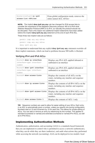Implementing Authentication Methods 251  
Router(config)# no ipv6
­
access-list v6Filter
From global configuration mode, removes the
entire named ACL v6Filter
NOTE: The implicit deny ipv6 any any rule has changed for IPv6 access lists to
­
consider the importance of the Neighbor Discovery protocol. ND is to IPv6 what
Address Resolution Protocol (ARP) is to IPv4, so naturally the protocol should not
be disrupted. That is the reason two additional implicit statements have been added
before the implicit deny ipv6 any any statement at the end of each IPv6 ACL.
These three new implicit rules are as follows:
permit icmp any any nd-na
permit icmp any any nd-ns
deny ipv6 any any
It is important to understand that any explicit deny ipv6 any any statement overrides all
three implicit statements, which can lead to problems because ND traffic is blocked.
Verifying IPv4 and IPv6 ACLs
Router# show ip interface
­
interface-type interface-
number
Displays any IPv4 ACL applied inbound or
outbound to an interface
Router# show ipv6 interface
interface-type interface-
number
Displays any IPv6 ACL applied inbound or
outbound to an interface
Router# show access-lists Displays the contents of all ACLs on the
router, including any matches and sequence
numbers
Router# show ip access-lists Displays the contents of all IPv4 ACLs on the
router, including any matches and sequence
numbers
Router# show ipv6 access-lists Displays the contents of all IPv6 ACLs on the
router, including any matches and sequence
numbers
Router# show access-lists 1 Displays the contents of ACL 1 only
TIP: Sequence numbers are used to allow for easier editing of your ACLs. Each entry
in an ACL is automatically given a number, unless you specify one during configuration.
Numbers start at 10 and increment by 10 for each line. This allows for simple editing of
ACLs. You can add or remove an entry by referencing its line number. This applies to
standard (numbered or named) and extended (numbered or named) IPv4 ACLs, as well
as to IPv6 ACLs.
Implementing Authentication Methods
Authentication, authorization, and accounting (AAA) is a standards-based framework
that you can implement to control who is permitted to access a network (authenticate),
what they can do while they are there (authorize), and audit what actions they performed
while accessing the network (accounting). AAA can be deployed in two models: local
From the Library of Oliver Salacan
 