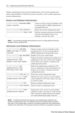 252 Implementing Authentication Methods
database authentication and sever-based authentication. Server-based authentication
utilizes either RADIUS or TACACS+ protocols and offers a more scalable approach to
network authentication.
Simple Local Database Authentication
Router(config)# username ADMIN
­
secret cisco123
Creates an entry in the local database with
a message digest 5 (MD5) authentication
encrypted password
Router(config)# line console 0 Enters line console configuration mode
Router(config-line)# login local Enables username and password ­
checking
from the local database when a user
attempts to log into the router
NOTE: The preceding example demonstrates the use of a locally defined username
database without enabling AAA.
AAA-based Local Database Authentication
Router(config)# username
ADMIN privilege 15 secret
cisco123
Creates an entry in the local database with a
privilege level of 15 and a message digest 5
(MD5) authentication encrypted password
Router(config)# aaa new-model Enables AAA access control mode
Router(config)# aaa
authentication login
default local-case enable
Defines the default authentication method list to
authenticate to the case-sensitive local database
first. If there are no entries, it should use the
enable password second
Router(config)# aaa
­
authentication login
VTY-Lines local line
Defines the authentication method list VTY-
Lines to authenticate to the local database first.
If there are no entries, it should use the line
configured password
Router(config)# line vty 0 4 Enters the vty line configuration mode
Router(config-line)# login
­
authentication VTY-Lines
Specifies the AAA service to use the authenti-
cation method list VTY-Lines when a user logs
in via the vty lines
Router(config-line)# exit Returns to global configuration mode
Router(config)# line console
0
Enters Console 0 configuration mode
Router(config-line)# login
authentication default
Specifies the AAA service to use the default
method list when a user logs in via the console.
This command is optional because the default
list would automatically apply to the line
NOTE: A method list describes the sequence and authentication methods to be
­
queried to authenticate a user. The software uses the first method listed to authenti-
cate users; if that method fails to respond, the software selects the next authentication
method in the method list. This process continues until there is successful communica-
From the Library of Oliver Salacan
 