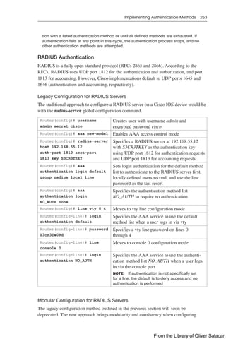 Implementing Authentication Methods 253  
tion with a listed authentication method or until all defined methods are exhausted. If
authentication fails at any point in this cycle, the authentication process stops, and no
other authentication methods are attempted.
RADIUS Authentication
RADIUS is a fully open standard protocol (RFCs 2865 and 2866). According to the
RFCs, RADIUS uses UDP port 1812 for the authentication and authorization, and port
1813 for accounting. However, Cisco implementations default to UDP ports 1645 and
1646 (authentication and accounting, respectively).
Legacy Configuration for RADIUS Servers
The traditional approach to configure a RADIUS server on a Cisco IOS device would be
with the radius-server global configuration command.
Router(config)# username
admin secret cisco
Creates user with username admin and
­
encrypted password cisco
Router(config)# aaa new-model Enables AAA access control mode
Router(config)# radius-server
host 192.168.55.12
auth-port 1812 acct-port
1813 key S3CR3TKEY
Specifies a RADIUS server at 192.168.55.12
with S3CR3TKEY as the authentication key
using UDP port 1812 for authentication requests
and UDP port 1813 for accounting requests
Router(config)# aaa
authentication login default
group radius local line
Sets login authentication for the default method
list to authenticate to the RADIUS server first,
locally defined users second, and use the line
password as the last resort
Router(config)# aaa
authentication login
NO_AUTH none
Specifies the authentication method list
NO_AUTH to require no authentication
Router(config)# line vty 0 4 Moves to vty line configuration mode
Router(config-line)# login
authentication default
Specifies the AAA service to use the default
method list when a user logs in via vty
Router(config-line)# password
S3cr3Tw0Rd
Specifies a vty line password on lines 0
through 4
Router(config-line)# line
console 0
Moves to console 0 configuration mode
Router(config-line)# login
authentication NO_AUTH
Specifies the AAA service to use the authenti-
cation method list NO_AUTH when a user logs
in via the console port
NOTE: If authentication is not specifically set
for a line, the default is to deny access and no
authentication is performed
Modular Configuration for RADIUS Servers
The legacy configuration method outlined in the previous section will soon be
deprecated. The new approach brings modularity and consistency when configuring
From the Library of Oliver Salacan
 