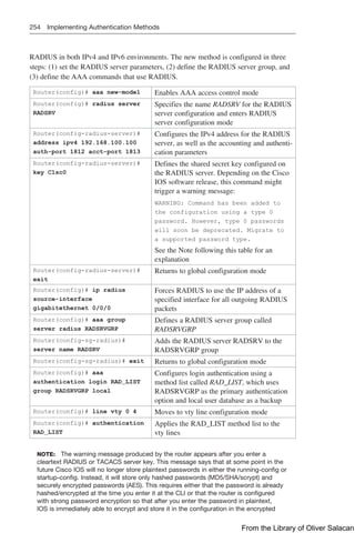 254 Implementing Authentication Methods
RADIUS in both IPv4 and IPv6 environments. The new method is configured in three
steps: (1) set the RADIUS server parameters, (2) define the RADIUS server group, and
(3) define the AAA commands that use RADIUS.
Router(config)# aaa new-model Enables AAA access control mode
Router(config)# radius server
RADSRV
Specifies the name RADSRV for the RADIUS
server configuration and enters RADIUS
server configuration mode
Router(config-radius-server)#
address ipv4 192.168.100.100
auth-port 1812 acct-port 1813
Configures the IPv4 address for the RADIUS
server, as well as the accounting and authenti-
cation parameters
Router(config-radius-server)#
key C1sc0
Defines the shared secret key configured on
the RADIUS server. Depending on the Cisco
IOS software release, this command might
trigger a warning message:
WARNING: Command has been added to
the configuration using a type 0
­
password. However, type 0 passwords
will soon be deprecated. Migrate to
a supported password type.
See the Note following this table for an
explanation
Router(config-radius-server)#
exit
Returns to global configuration mode
Router(config)# ip radius
source-interface
­
gigabitethernet 0/0/0
Forces RADIUS to use the IP address of a
specified interface for all outgoing RADIUS
packets
Router(config)# aaa group
server radius RADSRVGRP
Defines a RADIUS server group called
RADSRVGRP
Router(config-sg-radius)#
server name RADSRV
Adds the RADIUS server RADSRV to the
RADSRVGRP group
Router(config-sg-radius)# exit Returns to global configuration mode
Router(config)# aaa
authentication login RAD_LIST
group RADSRVGRP local
Configures login authentication using a
method list called RAD_LIST, which uses
RADSRVGRP as the primary authentication
option and local user database as a backup
Router(config)# line vty 0 4 Moves to vty line configuration mode
Router(config)# authentication
RAD_LIST
Applies the RAD_LIST method list to the
vty lines
NOTE: The warning message produced by the router appears after you enter a
cleartext RADIUS or TACACS server key. This message says that at some point in the
future Cisco IOS will no longer store plaintext passwords in either the running-config or
startup-config. Instead, it will store only hashed passwords (MD5/SHA/scrypt) and
securely encrypted passwords (AES). This requires either that the password is already
hashed/encrypted at the time you enter it at the CLI or that the router is configured
with strong password encryption so that after you enter the password in plaintext,
IOS is immediately able to encrypt and store it in the configuration in the encrypted
From the Library of Oliver Salacan
 