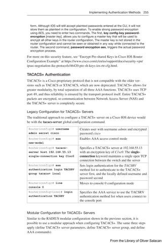 Implementing Authentication Methods 255  
form. Although IOS will still accept plaintext passwords entered at the CLI, it will not
store them as plaintext in the configuration. To enable strong password encryption
using AES, you need to enter two commands. The first, key config-key password-
encryption [master key], allows you to configure a master key that will be used to
encrypt all other keys in the router configuration. The master key is not stored in the
router configuration and cannot be seen or obtained in any way while connected to the
router. The second command, password encryption aes, triggers the actual password
encryption process.
For more on this security feature, see “Encrypt Pre-shared Keys in Cisco IOS Router
Configuration Example” at https://www.cisco.com/c/en/us/support/docs/security-vpn/
ipsec-negotiation-ike-protocols/46420-pre-sh-keys-ios-rtr-cfg.html.
TACACS+ Authentication
TACACS+ is a Cisco proprietary protocol that is not compatible with the older ver-
sions such as TACACS or XTACACS, which are now deprecated. TACACS+ allows for
greater modularity, by total separation of all three AAA functions. TACACS+ uses TCP
port 49, and thus reliability is ensured by the transport protocol itself. Entire TACACS+
packets are encrypted, so communication between Network Access Server (NAS) and
the TACACS+ server is completely secure.
Legacy Configuration for TACACS+ Servers
The traditional approach to configure a TACACS+ server on a Cisco IOS device would
be with the tacacs-server global configuration command.
Router(config)# username
admin secret cisco
Creates user with username admin and encrypted
password cisco
Router(config)# aaa
new-model
Enables AAA access control mode
Router(config)# tacacs-
server host 192.168.55.13
single-connection key C1sc0
Specifies a TACACS+ server at 192.168.55.13
with an encryption key of C1sc0. The single-
connection keyword maintains a single open TCP
connection between the switch and the server
Router(config)# aaa
authentication login TACSRV
group tacacs+ local
Sets login authentication for the TACSRV
­
method list to authenticate to the TACACS+
server first, and the locally defined username and
password second
Router(config)# line
console 0
Moves to console 0 configuration mode
Router(config-line)# login
authentication TACSRV
Specifies the AAA service to use the TACSRV
authentication method list when users connect to
the console port
Modular Configuration for TACACS+ Servers
Similar to the RADIUS modular configuration shown in the previous section, it is
­
possible to use a modular approach when configuring TACACS+. The same three steps
apply (define TACACS+ server parameters, define TACACS+ server group, and define
AAA commands).
From the Library of Oliver Salacan
 