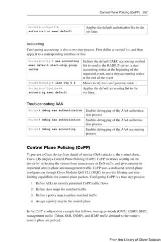 Control Plane Policing (CoPP) 257  
Router(config-if)#
authorization exec default
Applies the default authorization list to the
vty lines
Accounting
Configuring accounting is also a two-step process. First define a method list, and then
apply it to a corresponding interface or line.
Router(config)# aaa accounting
exec default start-stop group
radius
Defines the default EXEC accounting method
list to send to the RADIUS server, a start
accounting notice at the beginning of the
requested event, and a stop accounting notice
at the end of the event
Router(config)# line vty 0 4 Moves to vty line configuration mode
Router(config-line)#
accounting exec default
Applies the default accounting list to the
vty lines
Troubleshooting AAA
Router# debug aaa authentication Enables debugging of the AAA authentica-
tion process
Router# debug aaa authorization Enables debugging of the AAA authoriza-
tion process
Router# debug aaa accounting Enables debugging of the AAA accounting
process
Control Plane Policing (CoPP)
To prevent a Cisco device from denial of service (DoS) attacks to the control plane,
Cisco IOS employs Control Plane Policing (CoPP). CoPP increases security on the
device by protecting the system from unnecessary or DoS traffic and gives priority to
important control-plane and management traffic. CoPP uses a dedicated control-plane
configuration through Cisco Modular QoS CLI (MQC) to provide filtering and rate-­
limiting capabilities for control-plane packets. Configuring CoPP is a four-step process:
1. Define ACLs to identify permitted CoPP traffic flows
2. Define class maps for matched traffic
3. Define a policy map to police matched traffic
4. Assign a policy map to the control plane
In the CoPP configuration example that follows, routing protocols (OSPF, EIGRP, BGP),
management traffic (Telnet, SSH, SNMP), and ICMP traffic destined to the router’s
­
control plane are policed.
From the Library of Oliver Salacan
 