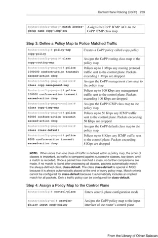 Control Plane Policing (CoPP) 259  
Router(config-cmap)# match access-
group name copp-icmp-acl
Assigns the CoPP ICMP ACL to the
CoPP ICMP class map
Step 3: Define a Policy Map to Police Matched Traffic
Router(config)# policy-map
­
copp-policy
Creates a CoPP policy called copp-policy
Router(config-pmap)# class
­
copp-routing-map
Assigns the CoPP routing class map to the
policy map
Router(config-pmap-c)# police
1000000 conform-action transmit
exceed-action drop
Polices up to 1 Mbps any routing protocol
traffic sent to the control plane. Packets
exceeding 1 Mbps are dropped
Router(config-pmap-c-police)#
class copp-management-map
Assigns the CoPP management class map to
the policy map
Router(config-pmap-c)# police
100000 conform-action transmit
exceed-action drop
Polices up to 100 Kbps any management
traffic sent to the control plane. Packets
exceeding 100 Kbps are dropped
Router(config-pmap-c-police)#
class copp-icmp-map
Assigns the CoPP ICMP class map to the
policy map
Router(config-pmap-c)# police
50000 conform-action transmit
exceed-action drop
Polices up to 50 Kbps any ICMP traffic
sent to the control plane. Packets exceeding
50 Kbps are dropped
Router(config-pmap-c-police)#
class class-default
Assigns the CoPP default class map to the
policy map
Router(config-pmap-c)# police
8000 conform-action transmit
exceed-action drop
Polices up to 8 Kbps any ICMP traffic sent
to the control plane. Packets exceeding
8 Kbps are dropped
NOTE: When more than one class of traffic is defined within a policy map, the order of
classes is important, as traffic is compared against successive classes, top-down, until
a match is recorded. Once a packet has matched a class, no further comparisons are
made. If no match is found after processing all classes, packets automatically match
the always-defined class, class-default. The class class-default is special in MQC
because it is always automatically placed at the end of every policy map. Match criteria
cannot be configured for class-default because it automatically includes an implied
match for all packets. Only a traffic policy can be configured for class-default.
Step 4: Assign a Policy Map to the Control Plane
Router(config)# control-plane Enters control-plane configuration mode
Router(config-cp)# service-
policy input copp-policy
Assigns the CoPP policy map to the input
interface of the router’s control plane
From the Library of Oliver Salacan
 