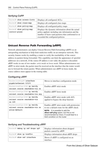 260 Control Plane Policing (CoPP)
Verifying CoPP
Router# show access-lists Displays all configured ACLs
Router# show class-map Displays all configured class maps
Router# show policy-map Displays all configured policy maps
Router# show policy-map
control-plane
Displays the dynamic information about the actual
policy applied, including rate information and the
number of bytes (and packets) that conformed to or
exceeded the configured policies
Unicast Reverse Path Forwarding (uRPF)
Network administrators can deploy Unicast Reverse Path Forwarding (uRPF) as an
­
antispoofing mechanism to help limit malicious traffic on an enterprise network. This
security feature works by enabling a router to verify the reachability of the source
address in packets being forwarded. This capability can limit the appearance of spoofed
addresses on a network. If the source IP address is not valid, the packet is discarded.
uRPF works in one of two modes: strict mode or loose mode. When administrators use
uRPF in strict mode, the packet must be received on the interface that the router would
use to forward the return packet. When administrators use uRPF in loose mode, the
source address must appear in the routing table.
Configuring uRPF
Router(config)# interface
gigabitethernet 0/0/0
Moves to interface configuration mode
Router(config-if)# ip verify
­
unicast source reachable-via rx
Enables uRPF strict mode
Router(config-if)# ip verify
­
unicast source reachable-via any
Enables uRPF loose mode
Router(config-if)# ip verify
­
unicast source reachable-via
rx 120
Enables uRPF strict mode with ACL
applied to bypass the drop function
Router(config-if)# ip verify
­
unicast source reachable-via rx
allow-default
Enables uRPF strict mode with permission
to use a default route for the uRPF check
NOTE: It is possible to add the
allow-­
self-ping option, but this is not
recommended by Cisco. It could lead to a
DoS condition on the router
Verifying and Troubleshooting uRPF
Router# debug ip cef drops rpf Displays information about dropped
­
packets caused by uRPF
Router# show ip traffic Displays information about uRPF drops
Router# show cef interface Shows if uRPF is configured on an
­
interface
From the Library of Oliver Salacan
 