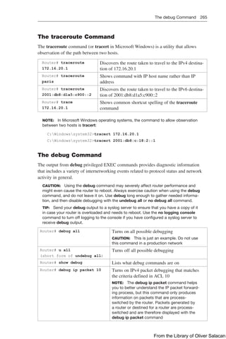 The debug Command 265  
The traceroute Command
The traceroute command (or tracert in Microsoft Windows) is a utility that allows
observation of the path between two hosts.
Router# traceroute
172.16.20.1
Discovers the route taken to travel to the IPv4 destina-
tion of 172.16.20.1
Router# traceroute
paris
Shows command with IP host name rather than IP
address
Router# traceroute
2001:db8:d1a5:c900::2
Discovers the route taken to travel to the IPv6 destina-
tion of 2001:db8:d1a5:c900::2
Router# trace
172.16.20.1
Shows common shortcut spelling of the traceroute
command
NOTE: In Microsoft Windows operating systems, the command to allow observation
between two hosts is tracert:
C:Windowssystem32tracert 172.16.20.1
C:Windowssystem32tracert 2001:db8:c:18:2::1
The debug Command
The output from debug privileged EXEC commands provides diagnostic information
that includes a variety of internetworking events related to protocol status and network
activity in general.
CAUTION: Using the debug command may severely affect router performance and
might even cause the router to reboot. Always exercise caution when using the debug
command, and do not leave it on. Use debug long enough to gather needed informa-
tion, and then disable debugging with the undebug all or no debug all command.
TIP: Send your debug output to a syslog server to ensure that you have a copy of it
in case your router is overloaded and needs to reboot. Use the no logging console
command to turn off logging to the console if you have configured a syslog server to
receive debug output.
Router# debug all Turns on all possible debugging
CAUTION: This is just an example. Do not use
this command in a production network
Router# u all
(short form of undebug all)
Turns off all possible debugging
Router# show debug Lists what debug commands are on
Router# debug ip packet 10 Turns on IPv4 packet debugging that matches
the criteria defined in ACL 10
NOTE: The debug ip packet command helps
you to better understand the IP packet forward-
ing process, but this command only produces
information on packets that are process-
switched by the router. Packets generated by
a router or destined for a router are process-
switched and are therefore displayed with the
debug ip packet command
From the Library of Oliver Salacan
 