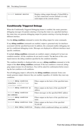266 The debug Command
Router# terminal monitor Displays debug output through a Telnet/SSH (a
vty line connection) session (default is to only
send output on the console screen)
Conditionally Triggered Debugs
When the Conditionally Triggered Debugging feature is enabled, the router generates
debugging messages for packets entering or leaving the router on a specified interface;
the router does not generate debugging output for packets entering or leaving through a
different interface.
Use the debug condition command to restrict the debug output for some commands.
If any debug condition commands are enabled, output is generated only for interfaces
associated with the specified keyword. In addition, this command enables debugging out-
put for conditional debugging events. Messages are displayed as different interfaces meet
specific conditions.
If multiple debug condition commands are enabled, output is displayed if at least one
condition matches. All the conditions do not need to match. The no form of this com-
mand removes the debug condition specified by the condition identifier.
The condition identifier is displayed after you use a debug condition command or in the
output of the show debug condition command. If the last condition is removed, debug-
ging output resumes for all interfaces. You will be asked for confirmation before remov-
ing the last condition or all conditions.
Not all debugging output is affected by the debug condition command. Some com-
mands generate output whenever they are enabled, regardless of whether they meet any
conditions.
Router# debug condition
interface interface-type
interface number
Filters output on the basis of the specified inter-
face
Router# debug condition ip Filters output on the basis of the specified IP
address
Router# debug condition
mac-address
Filters messages on the specified MAC address
Router# debug condition
username
Filters output on the basis of the specified user-
name
Router# debug condition vlan Filters output on the basis of the specified
VLAN ID
Router# show debug condition Displays which conditional debugs are enabled
From the Library of Oliver Salacan
 