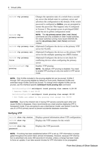 6 Virtual LANs
Switch# vtp primary
Switch# vtp
primary-server
Changes the operation state of a switch from a second-
ary server (the default state) to a primary server and
advertises the configuration to the domain. If the switch
password is configured as hidden, you are prompted to
reenter the password. This happens only if configured
in Version 2. This prompt occurs in privileged EXEC
mode but not in global configuration mode
NOTE: The vtp primary-server [vlan | mst | force]
commands are only available on older model switches.
On newer switches running more recent IOS/IOS-XE,
use the vtp primary [vlan | mst | force] command
instead
Switch# vtp primary vlan (Optional) Configures the device as the primary VTP
server for VLANs
Switch# vtp primary mst (Optional) Configures the devices as the primary VTP
server for the multiple spanning tree (MST) feature
Switch# vtp primary
force
(Optional) Configures the device to not check for
­
conflicting devices when configuring the primary
server
Switch(config)# vtp
pruning
Enables VTP pruning
NOTE: By default, VTP pruning is disabled. You need
to enable VTP pruning on only one switch in VTP server
mode
NOTE: Only VLANs included in the pruning-eligible list can be pruned. VLANs 2
through 1001 are pruning eligible by default on trunk ports. Reserved VLANs and
extended-range VLANs cannot be pruned. To change which eligible VLANs can be
pruned, use the interface-specific switchport trunk pruning vlan command:
Switch(config-if)# switchport trunk pruning vlan remove 4,20-30
! Removes VLANs 4 and 20-30
Switch(config-if)# switchport trunk pruning vlan except 40-50
! All VLANs are added to the pruning list except for 40-50
CAUTION: Due to the inherent risk in having VTP servers overwrite each other and
cause VLANs to disappear, Cisco recommends as a best practice deploying VTP in
transparent mode. If you are going to use a client/server model, use Version 3 and the
use of a VTPv3 primary server to prevent accidental database overwrites.
Verifying VTP
Switch# show vtp status Displays general information about VTP configuration
Switch# show vtp
counters
Displays the VTP counters for the switch
Switch# show vtp
password
Displays the VTP passwords
NOTE: If trunking has been established before VTP is set up, VTP information is propa-
gated throughout the switch fabric almost immediately. However, because VTP informa-
tion is advertised only every 300 seconds (5 minutes), unless a change has been made
to force an update, it can take several minutes for VTP information to be propagated.
From the Library of Oliver Salacan
 