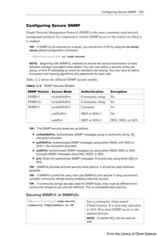 Configuring Secure SNMP 267  
Configuring Secure SNMP
Simple Network Management Protocol (SNMP) is the most commonly used network
management protocol. It is important to restrict SNMP access to the routers on which it
is enabled.
TIP: If SNMP is not required on a router, you should turn it off by using the no snmp-
server global configuration command:
Edmonton(config)# no snmp-server
NOTE: Beginning with SNMPv3, methods to ensure the secure transmission of data
between manager and agent were added. You can now define a security policy per
group, or limit IP addresses to which its members can belong. You now have to define
encryption and hashing algorithms and passwords for each user.
Table 11-2 shows the different SNMP security models.
TABLE 11-2 SNMP Security Models
SNMP Version Access Mode Authentication Encryption
SNMPv1 noAuthNoPriv Community string No
SNMPv2c noAuthNoPriv Community string No
SNMPv3 noAuthNoPriv
authNoPriv
authPriv
Username
MD5 or SHA-1
MD5 or SHA-1
No
No
DES, 3DES, or AES
TIP: The SNMP security levels are as follows:
Q
Q noAuthNoPriv: Authenticates SNMP messages using a community string. No
encryption provided.
Q
Q authNoPriv: Authenticates SNMP messages using either HMAC with MD5 or
SHA-1. No encryption provided.
Q
Q authPriv: Authenticates SNMP messages by using either HMAC-MD5 or SHA.
Encrypts SNMP messages using DES, 3DES, or AES.
Q
Q priv: Does not authenticate SNMP messages. Encrypts only using either DES or
AES.
TIP: SNMPv3 provides all three security level options. It should be used wherever
possible.
TIP: If SNMPv3 cannot be used, then use SNMPv2c and secure it using uncommon,
complex community strings and by enabling read-only access.
TIP: If community strings are also used for SNMP traps, they must be different from
community strings for get and set methods. This is considered best practice.
Securing SNMPv1 or SNMPv2c
Edmonton(config)# snmp-server
community C0mpl3xAdmin ro 98
Sets a community string named
C0mpl3xAdmin. It is read-only and refers
to ACL 98 to limit SNMP access to the
authorized hosts
NOTE: A named ACL can be used as
well
From the Library of Oliver Salacan
 