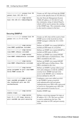 268 Configuring Secure SNMP
Edmonton(config)# access-list 98
permit host 192.168.10.3
Creates an ACL that will limit the SNMP
access to the specific host of 192.168.10.3
Edmonton(config)# snmp-server
host 192.168.10.3 AdminC0mpl3x
Sets the Network Management System
(NMS) IP address of 192.168.10.3 and
the community string of AdminC0mpl3x,
which will be used to protect the sending
of the SNMP traps. The community string
is also used to connect to the host
Securing SNMPv3
Edmonton(config)# access-list 99
permit 10.1.1.0 0.0.0.255
Creates an ACL that will be used to limit
SNMP access to the local device from
SNMP managers within the 10.1.1.0/24
subnet
Edmonton(config)# snmp-server
view MGMT sysUpTime included
Defines an SNMP view named MGMT to
include an OID name of sysUpTime
Edmonton(config)# snmp-server
view MGMT ifDescr included
Defines an SNMP view named MGMT to
include an OID name of ifDescr
Edmonton(config)# snmp-server
view MGMT ifAdminStatus included
Defines an SNMP view named MGMT
and an OID name of ifAdminStatus. This
OID is included in the view
Edmonton(config)# snmp-server
view MGMT ifOperStatus included
Defines an SNMP view named MGMT
and an OID name of ifOperStatus. This
OID is included in the view
Edmonton(config)# snmp-server
group groupAAA v3 priv read MGMT
write MGMT access 99
Defines an SNMPv3 group called group-
AAA and configures it with the authPriv
security level. SNMP read and write
access to the MGMT view is limited to
devices defined in ACL 99
Edmonton(config)# snmp-server
user userAAA groupAAA v3 auth
sha itsa5ecret priv aes 256
another5ecret
Configures a new user called userAAA
to the SNMPv3 group groupAAA
with authentication and encryption.
Authentication uses SHA with a password
of itsa5ecret. Encryption uses AES-256
with a password of another5ecret
Edmonton(config)# snmp-server
enable traps
Enables SNMP traps
Edmonton(config)# snmp-server
host 10.1.1.50 traps version 3
priv userAAA cpu port-security
Defines a receiving manager for traps at
IP address 10.1.1.50. The user userAAA
is used to authenticate the host. The
traps sent relate to CPU and port security
events
From the Library of Oliver Salacan
 