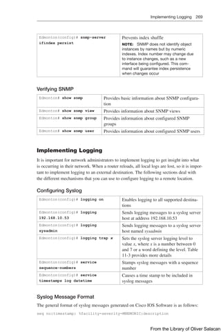Implementing Logging 269  
Edmonton(config)# snmp-server
ifindex persist
Prevents index shuffle
NOTE: SNMP does not identify object
instances by names but by numeric
indexes. Index number may change due
to instance changes, such as a new
interface being configured. This com-
mand will guarantee index persistence
when changes occur
Verifying SNMP
Edmonton# show snmp Provides basic information about SNMP configura-
tion
Edmonton# show snmp view Provides information about SNMP views
Edmonton# show snmp group Provides information about configured SNMP
groups
Edmonton# show snmp user Provides information about configured SNMP users
Implementing Logging
It is important for network administrators to implement logging to get insight into what
is occurring in their network. When a router reloads, all local logs are lost, so it is impor-
tant to implement logging to an external destination. The following sections deal with
the different mechanisms that you can use to configure logging to a remote location.
Configuring Syslog
Edmonton(config)# logging on Enables logging to all supported destina-
tions
Edmonton(config)# logging
192.168.10.53
Sends logging messages to a syslog server
host at address 192.168.10.53
Edmonton(config)# logging
sysadmin
Sends logging messages to a syslog server
host named sysadmin
Edmonton(config)# logging trap x Sets the syslog server logging level to
value x, where x is a number between 0
and 7 or a word defining the level. Table
11-3 provides more details
Edmonton(config)# service
sequence-numbers
Stamps syslog messages with a sequence
number
Edmonton(config)# service
timestamps log datetime
Causes a time stamp to be included in
syslog messages
Syslog Message Format
The general format of syslog messages generated on Cisco IOS Software is as follows:
seq no:timestamp: %facility-severity-MNEMONIC:description
From the Library of Oliver Salacan
 