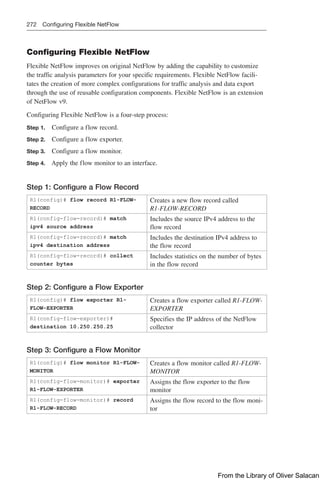 272 Configuring Flexible NetFlow
Configuring Flexible NetFlow
Flexible NetFlow improves on original NetFlow by adding the capability to customize
the traffic analysis parameters for your specific requirements. Flexible NetFlow facili-
tates the creation of more complex configurations for traffic analysis and data export
through the use of reusable configuration components. Flexible NetFlow is an extension
of NetFlow v9.
Configuring Flexible NetFlow is a four-step process:
Step 1. Configure a flow record.
Step 2. Configure a flow exporter.
Step 3. Configure a flow monitor.
Step 4. Apply the flow monitor to an interface.
Step 1: Configure a Flow Record
R1(config)# flow record R1-FLOW-
RECORD
Creates a new flow record called
R1-FLOW-RECORD
R1(config-flow-record)# match
ipv4 source address
Includes the source IPv4 address to the
flow record
R1(config-flow-record)# match
ipv4 destination address
Includes the destination IPv4 address to
the flow record
R1(config-flow-record)# collect
counter bytes
Includes statistics on the number of bytes
in the flow record
Step 2: Configure a Flow Exporter
R1(config)# flow exporter R1-
FLOW-EXPORTER
Creates a flow exporter called R1-FLOW-
EXPORTER
R1(config-flow-exporter)#
destination 10.250.250.25
Specifies the IP address of the NetFlow
collector
Step 3: Configure a Flow Monitor
R1(config)# flow monitor R1-FLOW-
MONITOR
Creates a flow monitor called R1-FLOW-
MONITOR
R1(config-flow-monitor)# exporter
R1-FLOW-EXPORTER
Assigns the flow exporter to the flow
monitor
R1(config-flow-monitor)# record
R1-FLOW-RECORD
Assigns the flow record to the flow moni-
tor
From the Library of Oliver Salacan
 