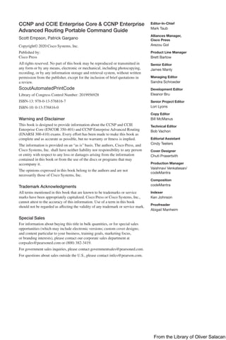 CCNP and CCIE Enterprise Core & CCNP Enterprise
Advanced Routing Portable Command Guide
Scott Empson, Patrick Gargano
Copyright© 2020 Cisco Systems, Inc.
Published by:
Cisco Press
All rights reserved. No part of this book may be reproduced or transmitted in
any form or by any means, electronic or mechanical, including photocopying,
recording, or by any information storage and retrieval system, without written
permission from the publisher, except for the inclusion of brief quotations in
a review.
ScoutAutomatedPrintCode
Library of Congress Control Number: 2019956928
ISBN-13: 978-0-13-576816-7
ISBN-10: 0-13-576816-0
Warning and Disclaimer
This book is designed to provide information about the CCNP and CCIE
Enterprise Core (ENCOR 350-401) and CCNP Enterprise Advanced Routing
(ENARSI 300-410) exams. Every effort has been made to make this book as
complete and as accurate as possible, but no warranty or fitness is implied.
The information is provided on an “as is” basis. The authors, Cisco Press, and
Cisco Systems, Inc. shall have neither liability nor responsibility to any person
or entity with respect to any loss or damages arising from the information
­
contained in this book or from the use of the discs or programs that may
accompany it.
The opinions expressed in this book belong to the authors and are not
necessarily those of Cisco Systems, Inc.
Trademark Acknowledgments
All terms mentioned in this book that are known to be trademarks or service
marks have been appropriately capitalized. Cisco Press or Cisco Systems, Inc.,
cannot attest to the accuracy of this information. Use of a term in this book
should not be regarded as affecting the validity of any trademark or service mark.
Special Sales
For information about buying this title in bulk quantities, or for special sales
opportunities (which may include electronic versions; custom cover designs;
and content particular to your business, training goals, marketing focus,
or branding interests), please contact our corporate sales department at
corpsales@pearsoned.com or (800) 382-3419.
For government sales inquiries, please contact governmentsales@pearsoned.com.
For questions about sales outside the U.S., please contact intlcs@pearson.com.
Editor-In-Chief
Mark Taub
Alliances Manager,
Cisco Press
Arezou Gol
Product Line Manager
Brett Bartow
Senior Editor
James Manly
Managing Editor
Sandra Schroeder
Development Editor
Eleanor Bru
Senior Project Editor
Lori Lyons
Copy Editor
Bill McManus
Technical Editor
Bob Vachon
Editorial Assistant
Cindy Teeters
Cover Designer
Chuti Prasertsith
Production Manager
Vaishnavi Venkatesan/
codeMantra
Composition
codeMantra
Indexer
Ken Johnson
Proofreader
Abigail Manheim
From the Library of Oliver Salacan
 