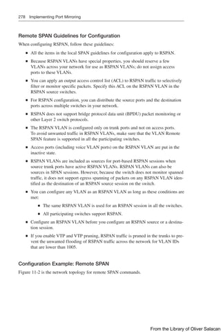 278 Implementing Port Mirroring
Remote SPAN Guidelines for Configuration
When configuring RSPAN, follow these guidelines:
Q
Q All the items in the local SPAN guidelines for configuration apply to RSPAN.
Q
Q Because RSPAN VLANs have special properties, you should reserve a few
VLANs across your network for use as RSPAN VLANs; do not assign access
ports to these VLANs.
Q
Q You can apply an output access control list (ACL) to RSPAN traffic to selectively
filter or monitor specific packets. Specify this ACL on the RSPAN VLAN in the
RSPAN source switches.
Q
Q For RSPAN configuration, you can distribute the source ports and the destination
ports across multiple switches in your network.
Q
Q RSPAN does not support bridge protocol data unit (BPDU) packet monitoring or
other Layer 2 switch protocols.
Q
Q The RSPAN VLAN is configured only on trunk ports and not on access ports.
To avoid unwanted traffic in RSPAN VLANs, make sure that the VLAN Remote
SPAN feature is supported in all the participating switches.
Q
Q Access ports (including voice VLAN ports) on the RSPAN VLAN are put in the
inactive state.
Q
Q RSPAN VLANs are included as sources for port-based RSPAN sessions when
source trunk ports have active RSPAN VLANs. RSPAN VLANs can also be
sources in SPAN sessions. However, because the switch does not monitor spanned
traffic, it does not support egress spanning of packets on any RSPAN VLAN iden-
tified as the destination of an RSPAN source session on the switch.
Q
Q You can configure any VLAN as an RSPAN VLAN as long as these conditions are
met:
Q
Q The same RSPAN VLAN is used for an RSPAN session in all the switches.
Q
Q All participating switches support RSPAN.
Q
Q Configure an RSPAN VLAN before you configure an RSPAN source or a destina-
tion session.
Q
Q If you enable VTP and VTP pruning, RSPAN traffic is pruned in the trunks to pre-
vent the unwanted flooding of RSPAN traffic across the network for VLAN IDs
that are lower than 1005.
Configuration Example: Remote SPAN
Figure 11-2 is the network topology for remote SPAN commands.
From the Library of Oliver Salacan
 
