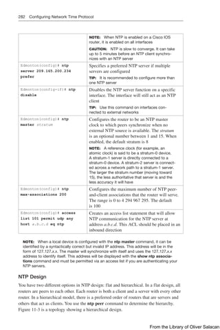 282 Configuring Network Time Protocol
NOTE: When NTP is enabled on a Cisco IOS
router, it is enabled on all interfaces
CAUTION: NTP is slow to converge. It can take
up to 5 minutes before an NTP client synchro-
nizes with an NTP server
Edmonton(config)# ntp
server 209.165.200.234
prefer
Specifies a preferred NTP server if multiple
servers are configured
TIP: It is recommended to configure more than
one NTP server
Edmonton(config-if)# ntp
disable
Disables the NTP server function on a specific
interface. The interface will still act as an NTP
client
TIP: Use this command on interfaces con-
nected to external networks
Edmonton(config)# ntp
master stratum
Configures the router to be an NTP master
clock to which peers synchronize when no
external NTP source is available. The stratum
is an optional number between 1 and 15. When
enabled, the default stratum is 8
NOTE: A reference clock (for example, an
atomic clock) is said to be a stratum-0 device.
A stratum-1 server is directly connected to a
stratum-0 device. A stratum-2 server is connect-
ed across a network path to a stratum-1 server.
The larger the stratum number (moving toward
15), the less authoritative that server is and the
less accuracy it will have
Edmonton(config)# ntp
max-associations 200
Configures the maximum number of NTP peer-
and-client associations that the router will serve.
The range is 0 to 4 294 967 295. The default
is 100
Edmonton(config)# access
list 101 permit udp any
host a.b.c.d eq ntp
Creates an access list statement that will allow
NTP communication for the NTP server at
address a.b.c.d. This ACL should be placed in an
inbound direction
NOTE: When a local device is configured with the ntp master command, it can be
identified by a syntactically correct but invalid IP address. This address will be in the
form of 127.127.x.x. The master will synchronize with itself and uses the 127.127.x.x
address to identify itself. This address will be displayed with the show ntp associa-
tions command and must be permitted via an access list if you are authenticating your
NTP servers.
NTP Design
You have two different options in NTP design: flat and hierarchical. In a flat design, all
routers are peers to each other. Each router is both a client and a server with every other
router. In a hierarchical model, there is a preferred order of routers that are servers and
others that act as clients. You use the ntp peer command to determine the hierarchy.
Figure 11-3 is a topology showing a hierarchical design.
From the Library of Oliver Salacan
 