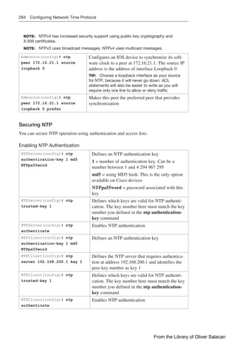 284 Configuring Network Time Protocol
NOTE: NTPv4 has increased security support using public key cryptography and
X.509 certificates.
NOTE: NTPv3 uses broadcast messages. NTPv4 uses multicast messages.
Edmonton(config)# ntp
peer 172.16.21.1 source
loopback 0
Configures an IOS device to synchronize its soft-
ware clock to a peer at 172.16.21.1. The source IP
address is the address of interface Loopback 0
TIP: Choose a loopback interface as your source
for NTP, because it will never go down. ACL
statements will also be easier to write as you will
require only one line to allow or deny traffic
Edmonton(config)# ntp
peer 172.16.21.1 source
loopback 0 prefer
Makes this peer the preferred peer that provides
synchronization
Securing NTP
You can secure NTP operation using authentication and access lists.
Enabling NTP Authentication
NTPServer(config)# ntp
authentication-key 1 md5
NTPpa55word
Defines an NTP authentication key
1 = number of authentication key. Can be a
number between 1 and 4 294 967 295
md5 = using MD5 hash. This is the only option
available on Cisco devices
NTPpa55word = password associated with this
key
NTPServer(config)# ntp
trusted-key 1
Defines which keys are valid for NTP authenti-
cation. The key number here must match the key
number you defined in the ntp authentication-
key command
NTPServer(config)# ntp
authenticate
Enables NTP authentication
NTPClient(config)# ntp
authentication-key 1 md5
NTPpa55word
Defines an NTP authentication key
NTPClient(config)# ntp
server 192.168.200.1 key 1
Defines the NTP server that requires authentica-
tion at address 192.168.200.1 and identifies the
peer key number as key 1
NTPClient(config)# ntp
trusted-key 1
Defines which keys are valid for NTP authenti-
cation. The key number here must match the key
number you defined in the ntp authentication-
key command
NTPClient(config)# ntp
authenticate
Enables NTP authentication
From the Library of Oliver Salacan
 