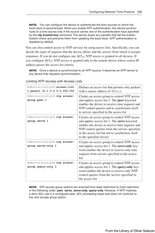 Configuring Network Time Protocol 285  
NOTE: You can configure the device to authenticate the time sources to which the
local clock is synchronized. When you enable NTP authentication, the device synchro-
nizes to a time source only if the source carries one of the authentication keys specified
by the ntp trusted-key command. The device drops any packets that fail the authen-
tication check and prevents them from updating the local clock. NTP authentication is
disabled by default.
You can also control access to NTP services by using access lists. Specifically, you can
decide the types of requests that the device allows and the servers from which it accepts
responses. If you do not configure any ACLs, NTP access is granted to all devices. If
you configure ACLs, NTP access is granted only to the remote device whose source IP
address passes the access list criteria.
NOTE: Once a device is synchronized to an NTP source, it becomes an NTP server to
any device that requests synchronization.
Limiting NTP Access with Access Lists
Edmonton(config)# access-list
1 permit 10.1.0.0 0.0.255.255
Defines an access list that permits only packets
with a source address of 10.1.x.x
Edmonton(config)# ntp access-
group peer 1
Creates an access group to control NTP access
and applies access list 1. The peer keyword
enables the device to receive time requests and
NTP control queries and to synchronize itself
to servers specified in the access list
Edmonton(config)# ntp access-
group serve 1
Creates an access group to control NTP access
and applies access list 1. The serve keyword
enables the device to receive time requests and
NTP control queries from the servers specified
in the access list but not to synchronize itself
to the specified servers
Edmonton(config)# ntp access-
group serve-only 1
Creates an access group to control NTP access
and applies access list 1. The serve-only key-
word enables the device to receive only time
requests from servers specified in the access
list
Edmonton(config)# ntp access-
group query-only 1
Creates an access group to control NTP access
and applies access list 1. The query-only key-
word enables the device to receive only NTP
control queries from the servers specified in
the access list
NOTE: NTP access group options are scanned from least restrictive to most restrictive
in the following order: peer, serve, serve-only, query-only. However, if NTP matches
a deny ACL rule in a configured peer, ACL processing stops and does not continue to
the next access group option.
From the Library of Oliver Salacan
 