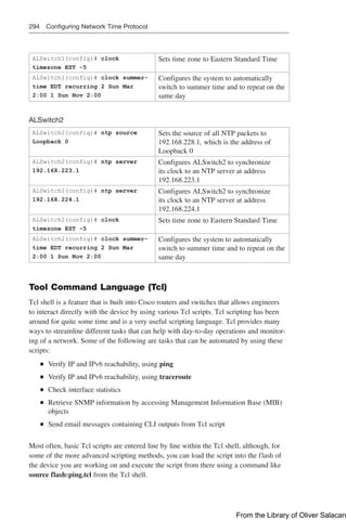 294 Configuring Network Time Protocol
ALSwitch1(config)# clock
timezone EST -5
Sets time zone to Eastern Standard Time
ALSwitch1(config)# clock summer-
time EDT recurring 2 Sun Mar
2:00 1 Sun Nov 2:00
Configures the system to automatically
switch to summer time and to repeat on the
same day
ALSwitch2
ALSwitch2(config)# ntp source
Loopback 0
Sets the source of all NTP packets to
192.168.228.1, which is the address of
Loopback 0
ALSwitch2(config)# ntp server
192.168.223.1
Configures ALSwitch2 to synchronize
its clock to an NTP server at address
192.168.223.1
ALSwitch2(config)# ntp server
192.168.224.1
Configures ALSwitch2 to synchronize
its clock to an NTP server at address
192.168.224.1
ALSwitch2(config)# clock
timezone EST -5
Sets time zone to Eastern Standard Time
ALSwitch2(config)# clock summer-
time EDT recurring 2 Sun Mar
2:00 1 Sun Nov 2:00
Configures the system to automatically
switch to summer time and to repeat on the
same day
Tool Command Language (Tcl)
Tcl shell is a feature that is built into Cisco routers and switches that allows engineers
to interact directly with the device by using various Tcl scripts. Tcl scripting has been
around for quite some time and is a very useful scripting language. Tcl provides many
ways to streamline different tasks that can help with day-to-day operations and monitor-
ing of a network. Some of the following are tasks that can be automated by using these
scripts:
Q
Q Verify IP and IPv6 reachability, using ping
Q
Q Verify IP and IPv6 reachability, using traceroute
Q
Q Check interface statistics
Q
Q Retrieve SNMP information by accessing Management Information Base (MIB)
objects
Q
Q Send email messages containing CLI outputs from Tcl script
Most often, basic Tcl scripts are entered line by line within the Tcl shell, although, for
some of the more advanced scripting methods, you can load the script into the flash of
the device you are working on and execute the script from there using a command like
source flash:ping.tcl from the Tcl shell.
From the Library of Oliver Salacan
 