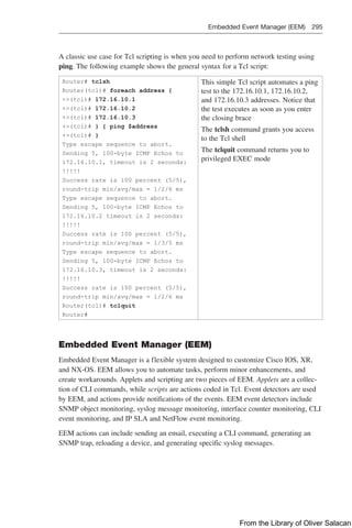 Embedded Event Manager (EEM) 295  
A classic use case for Tcl scripting is when you need to perform network testing using
ping. The following example shows the general syntax for a Tcl script:
Router# tclsh
Router(tcl)# foreach address {
+(tcl)# 172.16.10.1
+(tcl)# 172.16.10.2
+(tcl)# 172.16.10.3
+(tcl)# } { ping $address
+(tcl)# }
Type escape sequence to abort.
Sending 5, 100-byte ICMP Echos to
172.16.10.1, timeout is 2 seconds:
!!!!!
Success rate is 100 percent (5/5),
round-trip min/avg/max = 1/2/6 ms
Type escape sequence to abort.
Sending 5, 100-byte ICMP Echos to
172.16.10.2 timeout is 2 seconds:
!!!!!
Success rate is 100 percent (5/5),
round-trip min/avg/max = 1/3/5 ms
Type escape sequence to abort.
Sending 5, 100-byte ICMP Echos to
172.16.10.3, timeout is 2 seconds:
!!!!!
Success rate is 100 percent (5/5),
round-trip min/avg/max = 1/2/6 ms
Router(tcl)# tclquit
Router#
This simple Tcl script automates a ping
test to the 172.16.10.1, 172.16.10.2,
and 172.16.10.3 addresses. Notice that
the test executes as soon as you enter
the closing brace
The tclsh command grants you access
to the Tcl shell
The tclquit command returns you to
privileged EXEC mode
Embedded Event Manager (EEM)
Embedded Event Manager is a flexible system designed to customize Cisco IOS, XR,
and NX-OS. EEM allows you to automate tasks, perform minor enhancements, and
create workarounds. Applets and scripting are two pieces of EEM. Applets are a collec-
tion of CLI commands, while scripts are actions coded in Tcl. Event detectors are used
by EEM, and actions provide notifications of the events. EEM event detectors include
SNMP object monitoring, syslog message monitoring, interface counter monitoring, CLI
event monitoring, and IP SLA and NetFlow event monitoring.
EEM actions can include sending an email, executing a CLI command, generating an
SNMP trap, reloading a device, and generating specific syslog messages.
From the Library of Oliver Salacan
 