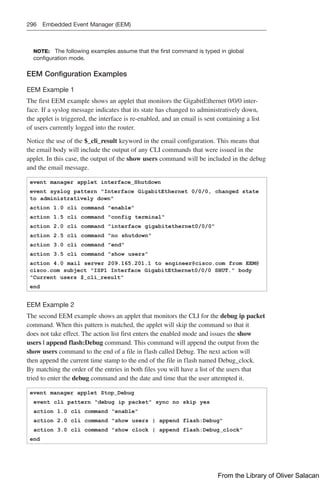 296 Embedded Event Manager (EEM)
NOTE: The following examples assume that the first command is typed in global
­
configuration mode.
EEM Configuration Examples
EEM Example 1
The first EEM example shows an applet that monitors the GigabitEthernet 0/0/0 inter-
face. If a syslog message indicates that its state has changed to administratively down,
the applet is triggered, the interface is re-enabled, and an email is sent containing a list
of users currently logged into the router.
Notice the use of the $_cli_result keyword in the email configuration. This means that
the email body will include the output of any CLI commands that were issued in the
applet. In this case, the output of the show users command will be included in the debug
and the email message.
event manager applet interface_Shutdown
event syslog pattern Interface GigabitEthernet 0/0/0, changed state
to administratively down
action 1.0 cli command enable
action 1.5 cli command config terminal
action 2.0 cli command interface gigabitethernet0/0/0
action 2.5 cli command no shutdown
action 3.0 cli command end
action 3.5 cli command show users
action 4.0 mail server 209.165.201.1 to engineer@cisco.com from EEM@
cisco.com subject ISP1 Interface GigabitEthernet0/0/0 SHUT. body
Current users $_cli_result
end
EEM Example 2
The second EEM example shows an applet that monitors the CLI for the debug ip packet
command. When this pattern is matched, the applet will skip the command so that it
does not take effect. The action list first enters the enabled mode and issues the show
users | append flash:Debug command. This command will append the output from the
show users command to the end of a file in flash called Debug. The next action will
then append the current time stamp to the end of the file in flash named Debug_clock.
By matching the order of the entries in both files you will have a list of the users that
tried to enter the debug command and the date and time that the user attempted it.
event manager applet Stop_Debug
event cli pattern debug ip packet sync no skip yes
action 1.0 cli command enable
action 2.0 cli command show users | append flash:Debug
action 3.0 cli command show clock | append flash:Debug_clock
end
From the Library of Oliver Salacan
 