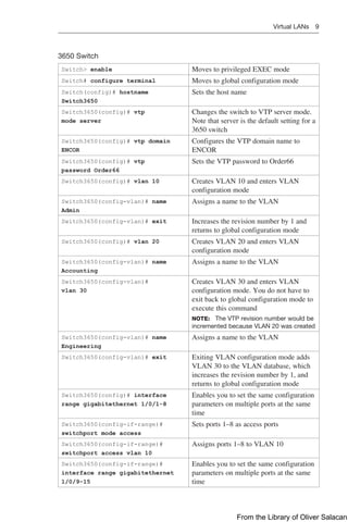 Virtual LANs 9  
3650 Switch
Switch> enable Moves to privileged EXEC mode
Switch# configure terminal Moves to global configuration mode
Switch(config)# hostname
Switch3650
Sets the host name
Switch3650(config)# vtp
mode server
Changes the switch to VTP server mode.
Note that server is the default setting for a
3650 switch
Switch3650(config)# vtp domain
ENCOR
Configures the VTP domain name to
ENCOR
Switch3650(config)# vtp
password Order66
Sets the VTP password to Order66
Switch3650(config)# vlan 10 Creates VLAN 10 and enters VLAN
configuration mode
Switch3650(config-vlan)# name
Admin
Assigns a name to the VLAN
Switch3650(config-vlan)# exit Increases the revision number by 1 and
returns to global configuration mode
Switch3650(config)# vlan 20 Creates VLAN 20 and enters VLAN
configuration mode
Switch3650(config-vlan)# name
Accounting
Assigns a name to the VLAN
Switch3650(config-vlan)#
vlan 30
Creates VLAN 30 and enters VLAN
configuration mode. You do not have to
exit back to global configuration mode to
execute this command
NOTE: The VTP revision number would be
incremented because VLAN 20 was created
Switch3650(config-vlan)# name
Engineering
Assigns a name to the VLAN
Switch3650(config-vlan)# exit Exiting VLAN configuration mode adds
VLAN 30 to the VLAN database, which
increases the revision number by 1, and
returns to global configuration mode
Switch3650(config)# interface
range gigabitethernet 1/0/1-8
Enables you to set the same configuration
parameters on multiple ports at the same
time
Switch3650(config-if-range)#
switchport mode access
Sets ports 1–8 as access ports
Switch3650(config-if-range)#
switchport access vlan 10
Assigns ports 1–8 to VLAN 10
Switch3650(config-if-range)#
interface range gigabitethernet
1/0/9-15
Enables you to set the same configuration
parameters on multiple ports at the same
time
From the Library of Oliver Salacan
 
