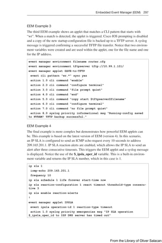 Embedded Event Manager (EEM) 297  
EEM Example 3
The third EEM example shows an applet that matches a CLI pattern that starts with
“wr”. When a match is detected, the applet is triggered. Cisco IOS prompting is disabled
and a copy of the new startup-configuration file is backed up to a TFTP server. A syslog
message is triggered confirming a successful TFTP file transfer. Notice that two environ-
ment variables were created and are used within the applet, one for the file name and one
for the IP address.
event manager environment filename router.cfg
event manager environment tftpserver tftp://10.99.1.101/
event manager applet SAVE-to-TFTP
event cli pattern wr.* sync yes
action 1.0 cli command enable
action 2.0 cli command configure terminal
action 3.0 cli command file prompt quiet
action 4.0 cli command end
action 5.0 cli command copy start $tftpserver$filename
action 6.0 cli command configure terminal
action 7.0 cli command no file prompt quiet
action 8.0 syslog priority informational msg Running-config saved
to NVRAM! TFTP backup successful.
EEM Example 4
The final example is more complex but demonstrates how powerful EEM applets can
be. This example is based on the latest version of EEM (version 4). In this scenario,
an IP SLA is configured to send an ICMP echo request every 10 seconds to address
209.165.201.1. IP SLA reaction alerts are enabled, which allows the IP SLA to send an
alert after three consecutive timeouts. This triggers the EEM applet and a syslog message
is displayed. Notice the use of the $_ipsla_oper_id variable. This is a built-in environ-
ment variable and returns the IP SLA number, which in this case is 1.
ip sla 1
icmp-echo 209.165.201.1
frequency 10
ip sla schedule 1 life forever start-time now
ip sla reaction-configuration 1 react timeout threshold-type consecu-
tive 3
ip sla enable reaction-alerts
!
event manager applet IPSLA
event ipsla operation-id 1 reaction-type timeout
action 1.0 syslog priority emergencies msg IP SLA operation
$_ipsla_oper_id to ISP DNS server has timed out
From the Library of Oliver Salacan
 