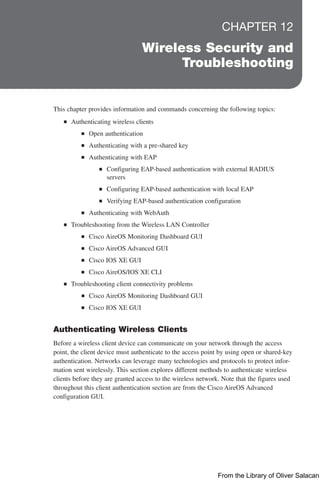 CHAPTER 12
Wireless Security and
Troubleshooting
This chapter provides information and commands concerning the following topics:
Q
Q Authenticating wireless clients
Q
Q Open authentication
Q
Q Authenticating with a pre-shared key
Q
Q Authenticating with EAP
Q
Q Configuring EAP-based authentication with external RADIUS
servers
Q
Q Configuring EAP-based authentication with local EAP
Q
Q Verifying EAP-based authentication configuration
Q
Q Authenticating with WebAuth
Q
Q Troubleshooting from the Wireless LAN Controller
Q
Q Cisco AireOS Monitoring Dashboard GUI
Q
Q Cisco AireOS Advanced GUI
Q
Q Cisco IOS XE GUI
Q
Q Cisco AireOS/IOS XE CLI
Q
Q Troubleshooting client connectivity problems
Q
Q Cisco AireOS Monitoring Dashboard GUI
Q
Q Cisco IOS XE GUI
Authenticating Wireless Clients
Before a wireless client device can communicate on your network through the access
point, the client device must authenticate to the access point by using open or shared-key
authentication. Networks can leverage many technologies and protocols to protect infor-
mation sent wirelessly. This section explores different methods to authenticate wireless
clients before they are granted access to the wireless network. Note that the figures used
throughout this client authentication section are from the Cisco AireOS Advanced
configuration GUI.
From the Library of Oliver Salacan
 