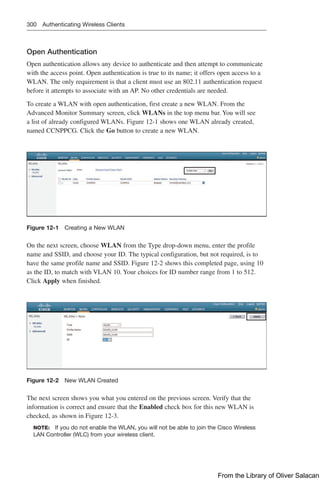 300 Authenticating Wireless Clients
Open Authentication
Open authentication allows any device to authenticate and then attempt to communicate
with the access point. Open authentication is true to its name; it offers open access to a
WLAN. The only requirement is that a client must use an 802.11 authentication request
before it attempts to associate with an AP. No other credentials are needed.
To create a WLAN with open authentication, first create a new WLAN. From the
Advanced Monitor Summary screen, click WLANs in the top menu bar. You will see
a list of already configured WLANs. Figure 12-1 shows one WLAN already created,
named CCNPPCG. Click the Go button to create a new WLAN.
Figure 12-1 Creating a New WLAN
On the next screen, choose WLAN from the Type drop-down menu, enter the profile
name and SSID, and choose your ID. The typical configuration, but not required, is to
have the same profile name and SSID. Figure 12-2 shows this completed page, using 10
as the ID, to match with VLAN 10. Your choices for ID number range from 1 to 512.
Click Apply when finished.
Figure 12-2 New WLAN Created
The next screen shows you what you entered on the previous screen. Verify that the
information is correct and ensure that the Enabled check box for this new WLAN is
checked, as shown in Figure 12-3.
NOTE: If you do not enable the WLAN, you will not be able to join the Cisco Wireless
LAN Controller (WLC) from your wireless client.
From the Library of Oliver Salacan
 