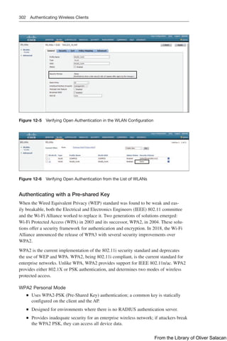 302 Authenticating Wireless Clients
Figure 12-5 Verifying Open Authentication in the WLAN Configuration
Figure 12-6 Verifying Open Authentication from the List of WLANs
Authenticating with a Pre-shared Key
When the Wired Equivalent Privacy (WEP) standard was found to be weak and eas-
ily breakable, both the Electrical and Electronics Engineers (IEEE) 802.11 committee
and the Wi-Fi Alliance worked to replace it. Two generations of solutions emerged:
Wi-Fi Protected Access (WPA) in 2003 and its successor, WPA2, in 2004. These solu-
tions offer a security framework for authentication and encryption. In 2018, the Wi-Fi
Alliance announced the release of WPA3 with several security improvements over
WPA2.
WPA2 is the current implementation of the 802.11i security standard and deprecates
the use of WEP and WPA. WPA2, being 802.11i compliant, is the current standard for
enterprise networks. Unlike WPA, WPA2 provides support for IEEE 802.11n/ac. WPA2
provides either 802.1X or PSK authentication, and determines two modes of wireless
protected access.
WPA2 Personal Mode
Q
Q Uses WPA2-PSK (Pre-Shared Key) authentication; a common key is statically
configured on the client and the AP.
Q
Q Designed for environments where there is no RADIUS authentication server.
Q
Q Provides inadequate security for an enterprise wireless network; if attackers break
the WPA2 PSK, they can access all device data.
From the Library of Oliver Salacan
 